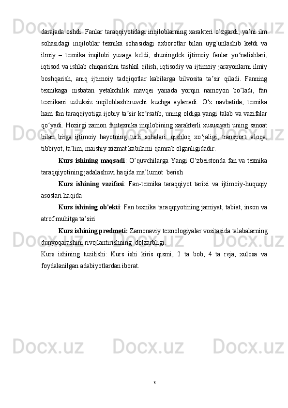 darajada oshdi. Fanlar  taraqqiyotidagi  inqiloblarning xarakteri  o’zgardi, ya’ni  ilm
sohasidagi   inqiloblar   texnika   sohasidagi   axborotlar   bilan   uyg’unlashib   ketdi   va
ilmiy   –   texnika   inqilobi   yuzaga   keldi,   shuningdek   ijtimoiy   fanlar   yo nalishlari,ʻ
iqtisod va ishlab chiqarishni tashkil qilish, iqtisodiy va ijtimoiy jarayonlarni ilmiy
boshqarish,   aniq   ijtimoiy   tadqiqotlar   kabilarga   bilvosita   ta sir   qiladi.   Fanning	
ʼ
texnikaga   nisbatan   yetakchilik   mavqei   yanada   yorqin   namoyon   bo ladi,   fan	
ʻ
texnikani   uzluksiz   inqiloblashtiruvchi   kuchga   aylanadi.   O z   navbatida,   texnika	
ʻ
ham fan taraqqiyotiga ijobiy ta sir ko rsatib, uning oldiga yangi talab va vazifalar	
ʼ ʻ
qo yadi. Hozirgi zamon fantexnika inqilobining xarakterli xususiyati uning sanoat	
ʻ
bilan   birga   ijtimoiy   hayotning   turli   sohalari:   qishloq   xo jaligi,   transport,   aloqa,	
ʻ
tibbiyot, ta lim, maishiy xizmat kabilarni qamrab olganligidadir.	
ʼ
Kurs ishining maqsadi : O’quvchilarga Yangi O’zbeistonda fan va texnika
taraqqiyotining jadalashuvi haqida ma’lumot  berish
Kurs   ishining   vazifasi :   Fan-texnika   taraqqiyot   tarixi   va   ijtimoiy-huquqiy
asoslari haqida
Kurs ishining ob'ekti : Fan texnika taraqqiyotining jamiyat, tabiat, inson va
atrof muhitga ta’siri
Kurs ishining predmeti:  Zamonaviy texnologiyalar vositasida talabalarning
dunyoqarashini rivojlantirishning  dolzarbligi.
Kurs   ishining   tuzilishi:   Kurs   ishi   kiris   qismi,   2   ta   bob,   4   ta   reja,   xulosa   va
foydalanilgan adabiyotlardan iborat.
3 