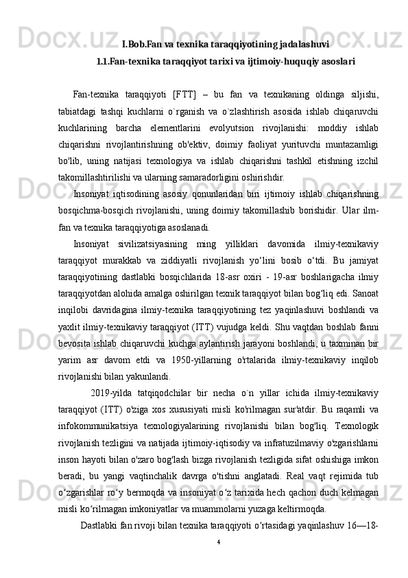 I.Bob.Fan va texnika taraqqiyotining jadalashuvi
1.1.Fan-texnika taraqqiyot tarixi va ijtimoiy-huquqiy asoslari
Fan-texnika   taraqqiyoti   [FTT]   –   bu   fan   va   texnikaning   oldinga   siljishi,
tabiatdagi   tashqi   kuchlarni   o`rganish   va   o`zlashtirish   asosida   ishlab   chiqaruvchi
kuchlarining   barcha   elementlarini   evolyutsion   rivojlanishi:   moddiy   ishlab
chiqarishni   rivojlantirishning   ob'ektiv,   doimiy   faoliyat   yurituvchi   muntazamligi
bo'lib,   uning   natijasi   texnologiya   va   ishlab   chiqarishni   tashkil   etishning   izchil
takomillashtirilishi va ularning samaradorligini oshirishdir.
Insoniyat   iqtisodining   asosiy   qonunlaridan   biri   ijtimoiy   ishlab   chiqarishning
bosqichma-bosqich   rivojlanishi,   uning   doimiy   takomillashib   borishidir.   Ular   ilm-
fan va texnika taraqqiyotiga asoslanadi.
Insoniyat   sivilizatsiyasining   ming   yilliklari   davomida   ilmiy-texnikaviy
taraqqiyot   murakkab   va   ziddiyatli   rivojlanish   yo‘lini   bosib   o‘tdi.   Bu   jamiyat
taraqqiyotining   dastlabki   bosqichlarida   18-asr   oxiri   -   19-asr   boshlarigacha   ilmiy
taraqqiyotdan alohida amalga oshirilgan texnik taraqqiyot bilan bog liq edi. Sanoatʻ
inqilobi   davridagina   ilmiy-texnika   taraqqiyotining   tez   yaqinlashuvi   boshlandi   va
yaxlit ilmiy-texnikaviy taraqqiyot (ITT) vujudga keldi. Shu vaqtdan boshlab fanni
bevosita ishlab chiqaruvchi kuchga aylantirish jarayoni  boshlandi, u taxminan bir
yarim   asr   davom   etdi   va   1950-yillarning   o'rtalarida   ilmiy-texnikaviy   inqilob
rivojlanishi bilan yakunlandi.
      2019-yilda   tatqiqodchilar   bir   necha   o`n   yillar   ichida   ilmiy-texnikaviy
taraqqiyot   (ITT)   o'ziga   xos   xususiyati   misli   ko'rilmagan   sur'atdir.   Bu   raqamli   va
infokommunikatsiya   texnologiyalarining   rivojlanishi   bilan   bog'liq.   Texnologik
rivojlanish tezligini va natijada ijtimoiy-iqtisodiy va infratuzilmaviy o'zgarishlarni
inson hayoti bilan o'zaro bog'lash bizga rivojlanish tezligida sifat oshishiga imkon
beradi,   bu   yangi   vaqtinchalik   davrga   o'tishni   anglatadi.   Real   vaqt   rejimida   tub
o zgarishlar ro y bermoqda va insoniyat  o z tarixida hech qachon duch kelmagan	
ʻ ʻ ʻ
misli ko rilmagan imkoniyatlar va muammolarni yuzaga keltirmoqda.	
ʻ
    Dastlabki fan rivoji bilan texnika taraqqiyoti o rtasidagi yaqinlashuv 16—18-	
ʻ
4 