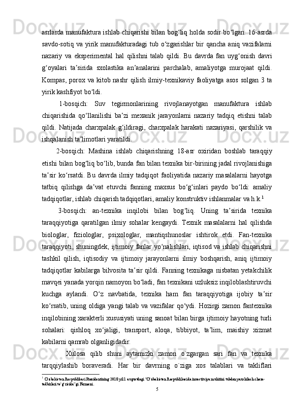 asrlarda manufaktura ishlab chiqarishi bilan bog liq holda sodir bo lgan. 16-asrdaʻ ʻ
savdo-sotiq  va  yirik manufakturadagi   tub  o zgarishlar  bir  qancha  aniq  vazifalarni	
ʻ
nazariy   va   eksperimental   hal   qilishni   talab   qildi.   Bu   davrda   fan   uyg onish   davri	
ʻ
g oyalari   ta sirida   sxolastika   an analarini   parchalab,   amaliyotga   murojaat   qildi.	
ʻ ʼ ʼ
Kompas, porox va kitob nashr  qilish  ilmiy-texnikaviy faoliyatga  asos  solgan 3 ta
yirik kashfiyot bo ldi.	
ʻ
  1-bosqich:   Suv   tegirmonlarining   rivojlanayotgan   manufaktura   ishlab
chiqarishida   qo llanilishi   ba zi   mexanik   jarayonlarni   nazariy   tadqiq   etishni   talab	
ʻ ʼ
qildi.   Natijada   charxpalak   g ildiragi,   charxpalak   harakati   nazariyasi,   qarshilik   va	
ʻ
ishqalanish ta limotlari yaratildi.	
ʼ
  2-bosqich:   Mashina   ishlab   chiqarishning   18-asr   oxiridan   boshlab   taraqqiy
etishi bilan bog liq bo lib, bunda fan bilan texnika bir-birining jadal rivojlanishiga	
ʻ ʻ
ta sir   ko rsatdi.   Bu   davrda   ilmiy   tadqiqot   faoliyatida   nazariy   masalalarni   hayotga	
ʼ ʻ
tatbiq   qilishga   da vat   etuvchi   fanning   maxsus   bo g inlari   paydo   bo ldi:   amaliy	
ʼ ʻ ʻ ʻ
tadqiqotlar, ishlab chiqarish tadqiqotlari, amaliy konstruktiv ishlanmalar va h.k. 1
  3-bosqich:   an-texnika   inqilobi   bilan   bog liq.   Uning   ta sirida   texnika	
ʻ ʼ
taraqqiyotiga   qaratilgan   ilmiy   sohalar   kengaydi.   Texnik   masalalarni   hal   qilishda
biologlar,   fiziologlar,   psixologlar,   mantiqshunoslar   ishtirok   etdi.   Fan-texnika
taraqqiyoti, shuningdek, ijtimoiy fanlar yo nalishlari, iqtisod va ishlab chiqarishni	
ʻ
tashkil   qilish,   iqtisodiy   va   ijtimoiy   jarayonlarni   ilmiy   boshqarish,   aniq   ijtimoiy
tadqiqotlar   kabilarga bilvosita  ta sir  qildi.  Fanning  texnikaga  nisbatan  yetakchilik	
ʼ
mavqei yanada yorqin namoyon bo ladi, fan texnikani uzluksiz inqiloblashtiruvchi	
ʻ
kuchga   aylandi.   O z   navbatida,   texnika   ham   fan   taraqqiyotiga   ijobiy   ta sir	
ʻ ʼ
ko rsatib, uning oldiga yangi talab va vazifalar qo ydi. Hozirgi zamon fantexnika	
ʻ ʻ
inqilobining xarakterli xususiyati uning sanoat bilan birga ijtimoiy hayotning turli
sohalari:   qishloq   xo jaligi,   transport,   aloqa,   tibbiyot,   ta lim,   maishiy   xizmat	
ʻ ʼ
kabilarni qamrab olganligidadir.
      Xulosa   qilib   shuni   aytamizki   zamon   o`zgargan   sari   fan   va   texnika
tarqqiylashib   boraveradi.   Har   bir   davrning   o`ziga   xos   talablari   va   takliflari
1
  O‘zbekiston Respublikasi Prezidentining 2018 yil 1 avgustdagi “O‘zbekiston Respublikasida investitsiya muhitini tubdan yaxshilash chora-
tadbirlari to‘g‘risida”gi Farmoni.
5