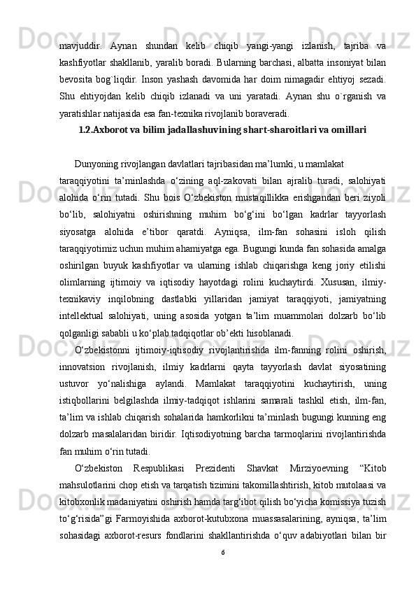 mavjuddir.   Aynan   shundan   kelib   chiqib   yangi-yangi   izlanish,   tajriba   va
kashfiyotlar shakllanib, yaralib boradi. Bularning barchasi, albatta insoniyat  bilan
bevosita   bog`liqdir.   Inson   yashash   davomida   har   doim   nimagadir   ehtiyoj   sezadi.
Shu   ehtiyojdan   kelib   chiqib   izlanadi   va   uni   yaratadi.   Aynan   shu   o`rganish   va
yaratishlar natijasida esa fan-texnika rivojlanib boraveradi.
1.2.Axborot va bilim jadallashuvining shart-sharoitlari va omillari
Dunyoning rivojlangan davlatlari tajribasidan ma’lumki, u mamlakat
taraqqiyotini   ta’minlashda   o‘zining   aql-zakovati   bilan   ajralib   turadi,   salohiyati
alohida   o‘rin   tutadi.   Shu   bois   O‘zbekiston   mustaqillikka   erishgandan   beri   ziyoli
bo‘lib,   salohiyatni   oshirishning   muhim   bo‘g‘ini   bo‘lgan   kadrlar   tayyorlash
siyosatga   alohida   e’tibor   qaratdi.   Ayniqsa,   ilm-fan   sohasini   isloh   qilish
taraqqiyotimiz uchun muhim ahamiyatga ega. Bugungi kunda fan sohasida amalga
oshirilgan   buyuk   kashfiyotlar   va   ularning   ishlab   chiqarishga   keng   joriy   etilishi
olimlarning   ijtimoiy   va   iqtisodiy   hayotdagi   rolini   kuchaytirdi.   Xususan,   ilmiy-
texnikaviy   inqilobning   dastlabki   yillaridan   jamiyat   taraqqiyoti,   jamiyatning
intellektual   salohiyati,   uning   asosida   yotgan   ta’lim   muammolari   dolzarb   bo‘lib
qolganligi sababli u ko‘plab tadqiqotlar ob’ekti hisoblanadi.
O‘zbekistonni   ijtimoiy-iqtisodiy   rivojlantirishda   ilm-fanning   rolini   oshirish,
innovatsion   rivojlanish,   ilmiy   kadrlarni   qayta   tayyorlash   davlat   siyosatining
ustuvor   yo‘nalishiga   aylandi.   Mamlakat   taraqqiyotini   kuchaytirish,   uning
istiqbollarini   belgilashda   ilmiy-tadqiqot   ishlarini   samarali   tashkil   etish,   ilm-fan,
ta’lim va ishlab chiqarish sohalarida hamkorlikni ta’minlash bugungi kunning eng
dolzarb   masalalaridan   biridir.   Iqtisodiyotning   barcha   tarmoqlarini   rivojlantirishda
fan muhim o‘rin tutadi.
O‘zbekiston   Respublikasi   Prezidenti   Shavkat   Mirziyoevning   “Kitob
mahsulotlarini chop etish va tarqatish tizimini takomillashtirish, kitob mutolaasi va
kitobxonlik madaniyatini oshirish hamda targ‘ibot qilish bo‘yicha komissiya tuzish
to‘g‘risida”gi   Farmoyishida   axborot-kutubxona   muassasalarining,   ayniqsa,   ta’lim
sohasidagi   axborot-resurs   fondlarini   shakllantirishda   o‘quv   adabiyotlari   bilan   bir
6
