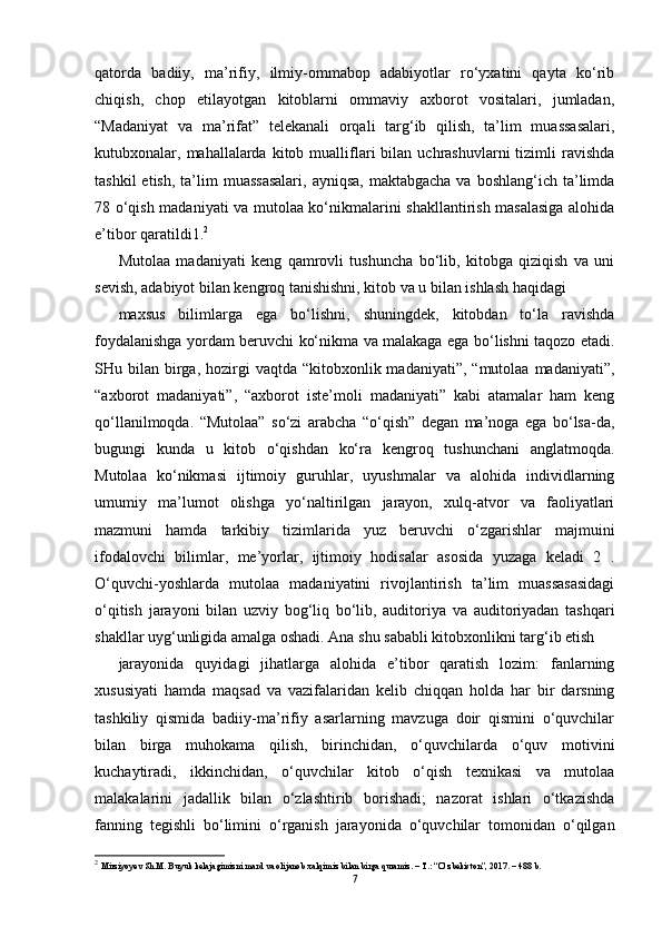 qatorda   badiiy,   ma’rifiy,   ilmiy-ommabop   adabiyotlar   ro‘yxatini   qayta   ko‘rib
chiqish,   chop   etilayotgan   kitoblarni   ommaviy   axborot   vositalari,   jumladan,
“Madaniyat   va   ma’rifat”   telekanali   orqali   targ‘ib   qilish,   ta’lim   muassasalari,
kutubxonalar,  mahallalarda   kitob  mualliflari  bilan  uchrashuvlarni  tizimli  ravishda
tashkil   etish,  ta’lim   muassasalari,   ayniqsa,  maktabgacha  va  boshlang‘ich ta’limda
78 o‘qish madaniyati va mutolaa ko‘nikmalarini shakllantirish masalasiga alohida
e’tibor qaratildi1. 2
Mutolaa   madaniyati   keng   qamrovli   tushuncha   bo‘lib,   kitobga   qiziqish   va   uni
sevish, adabiyot bilan kengroq tanishishni, kitob va u bilan ishlash haqidagi
maxsus   bilimlarga   ega   bo‘lishni,   shuningdek,   kitobdan   to‘la   ravishda
foydalanishga yordam beruvchi ko‘nikma va malakaga ega bo‘lishni taqozo etadi.
SHu bilan  birga,  hozirgi   vaqtda  “kitobxonlik madaniyati”,  “mutolaa  madaniyati”,
“axborot   madaniyati”,   “axborot   iste’moli   madaniyati”   kabi   atamalar   ham   keng
qo‘llanilmoqda.   “Mutolaa”   so‘zi   arabcha   “o‘qish”   degan   ma’noga   ega   bo‘lsa-da,
bugungi   kunda   u   kitob   o‘qishdan   ko‘ra   kengroq   tushunchani   anglatmoqda.
Mutolaa   ko‘nikmasi   ijtimoiy   guruhlar,   uyushmalar   va   alohida   individlarning
umumiy   ma’lumot   olishga   yo‘naltirilgan   jarayon,   xulq-atvor   va   faoliyatlari
mazmuni   hamda   tarkibiy   tizimlarida   yuz   beruvchi   o‘zgarishlar   majmuini
ifodalovchi   bilimlar,   me’yorlar,   ijtimoiy   hodisalar   asosida   yuzaga   keladi   2   .
O‘quvchi-yoshlarda   mutolaa   madaniyatini   rivojlantirish   ta’lim   muassasasidagi
o‘qitish   jarayoni   bilan   uzviy   bog‘liq   bo‘lib,   auditoriya   va   auditoriyadan   tashqari
shakllar uyg‘unligida amalga oshadi. Ana shu sababli kitobxonlikni targ‘ib etish
jarayonida   quyidagi   jihatlarga   alohida   e’tibor   qaratish   lozim:   fanlarning
xususiyati   hamda   maqsad   va   vazifalaridan   kelib   chiqqan   holda   har   bir   darsning
tashkiliy   qismida   badiiy-ma’rifiy   asarlarning   mavzuga   doir   qismini   o‘quvchilar
bilan   birga   muhokama   qilish,   birinchidan,   o‘quvchilarda   o‘quv   motivini
kuchaytiradi,   ikkinchidan,   o‘quvchilar   kitob   o‘qish   texnikasi   va   mutolaa
malakalarini   jadallik   bilan   o‘zlashtirib   borishadi;   nazorat   ishlari   o‘tkazishda
fanning   tegishli   bo‘limini   o‘rganish   jarayonida   o‘quvchilar   tomonidan   o‘qilgan
2
  Mirziyoyev Sh.M. Buyuk kelajagimizni mard va olijanob xalqimiz bilan birga quramiz. – T.: “O‘zbekiston”, 2017. – 488 b.
7 