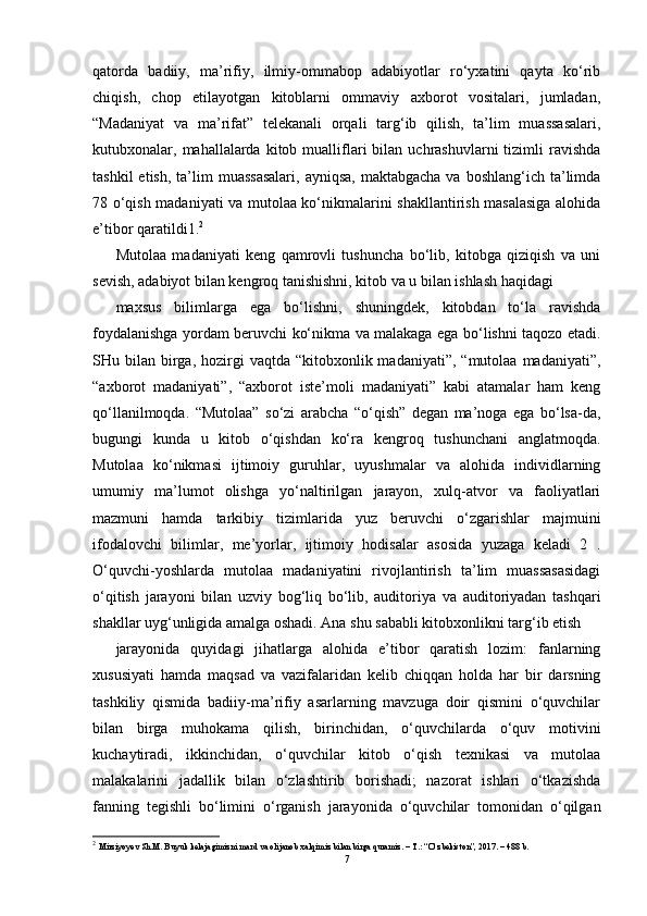 qatorda   badiiy,   ma’rifiy,   ilmiy-ommabop   adabiyotlar   ro‘yxatini   qayta   ko‘rib
chiqish,   chop   etilayotgan   kitoblarni   ommaviy   axborot   vositalari,   jumladan,
“Madaniyat   va   ma’rifat”   telekanali   orqali   targ‘ib   qilish,   ta’lim   muassasalari,
kutubxonalar,  mahallalarda   kitob  mualliflari  bilan  uchrashuvlarni  tizimli  ravishda
tashkil   etish,  ta’lim   muassasalari,   ayniqsa,  maktabgacha  va  boshlang‘ich ta’limda
78 o‘qish madaniyati va mutolaa ko‘nikmalarini shakllantirish masalasiga alohida
e’tibor qaratildi1. 2
Mutolaa   madaniyati   keng   qamrovli   tushuncha   bo‘lib,   kitobga   qiziqish   va   uni
sevish, adabiyot bilan kengroq tanishishni, kitob va u bilan ishlash haqidagi
maxsus   bilimlarga   ega   bo‘lishni,   shuningdek,   kitobdan   to‘la   ravishda
foydalanishga yordam beruvchi ko‘nikma va malakaga ega bo‘lishni taqozo etadi.
SHu bilan  birga,  hozirgi   vaqtda  “kitobxonlik madaniyati”,  “mutolaa  madaniyati”,
“axborot   madaniyati”,   “axborot   iste’moli   madaniyati”   kabi   atamalar   ham   keng
qo‘llanilmoqda.   “Mutolaa”   so‘zi   arabcha   “o‘qish”   degan   ma’noga   ega   bo‘lsa-da,
bugungi   kunda   u   kitob   o‘qishdan   ko‘ra   kengroq   tushunchani   anglatmoqda.
Mutolaa   ko‘nikmasi   ijtimoiy   guruhlar,   uyushmalar   va   alohida   individlarning
umumiy   ma’lumot   olishga   yo‘naltirilgan   jarayon,   xulq-atvor   va   faoliyatlari
mazmuni   hamda   tarkibiy   tizimlarida   yuz   beruvchi   o‘zgarishlar   majmuini
ifodalovchi   bilimlar,   me’yorlar,   ijtimoiy   hodisalar   asosida   yuzaga   keladi   2   .
O‘quvchi-yoshlarda   mutolaa   madaniyatini   rivojlantirish   ta’lim   muassasasidagi
o‘qitish   jarayoni   bilan   uzviy   bog‘liq   bo‘lib,   auditoriya   va   auditoriyadan   tashqari
shakllar uyg‘unligida amalga oshadi. Ana shu sababli kitobxonlikni targ‘ib etish
jarayonida   quyidagi   jihatlarga   alohida   e’tibor   qaratish   lozim:   fanlarning
xususiyati   hamda   maqsad   va   vazifalaridan   kelib   chiqqan   holda   har   bir   darsning
tashkiliy   qismida   badiiy-ma’rifiy   asarlarning   mavzuga   doir   qismini   o‘quvchilar
bilan   birga   muhokama   qilish,   birinchidan,   o‘quvchilarda   o‘quv   motivini
kuchaytiradi,   ikkinchidan,   o‘quvchilar   kitob   o‘qish   texnikasi   va   mutolaa
malakalarini   jadallik   bilan   o‘zlashtirib   borishadi;   nazorat   ishlari   o‘tkazishda
fanning   tegishli   bo‘limini   o‘rganish   jarayonida   o‘quvchilar   tomonidan   o‘qilgan
2
  Mirziyoyev Sh.M. Buyuk kelajagimizni mard va olijanob xalqimiz bilan birga quramiz. – T.: “O‘zbekiston”, 2017. – 488 b.
7