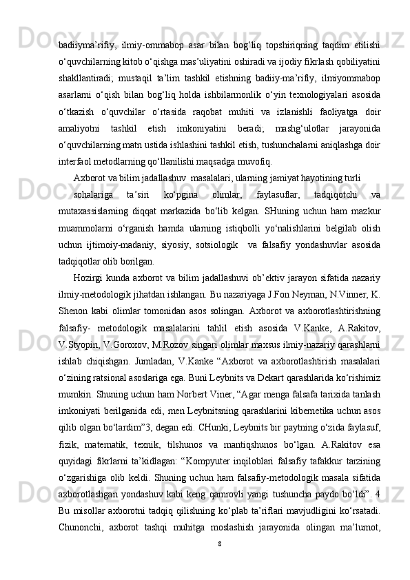 badiiyma’rifiy,   ilmiy-ommabop   asar   bilan   bog‘liq   topshiriqning   taqdim   etilishi
o‘quvchilarning kitob o‘qishga mas’uliyatini oshiradi va ijodiy fikrlash qobiliyatini
shakllantiradi;   mustaqil   ta’lim   tashkil   etishning   badiiy-ma’rifiy,   ilmiyommabop
asarlarni   o‘qish   bilan   bog‘liq   holda   ishbilarmonlik   o‘yin   texnologiyalari   asosida
o‘tkazish   o‘quvchilar   o‘rtasida   raqobat   muhiti   va   izlanishli   faoliyatga   doir
amaliyotni   tashkil   etish   imkoniyatini   beradi;   mashg‘ulotlar   jarayonida
o‘quvchilarning matn ustida ishlashini tashkil etish, tushunchalarni aniqlashga doir
interfaol metodlarning qo‘llanilishi maqsadga muvofiq.
Axborot va bilim jadallashuv  masalalari, ularning jamiyat hayotining turli
sohalariga   ta’siri   ko‘pgina   olimlar,   faylasuflar,   tadqiqotchi   va
mutaxassislarning   diqqat   markazida   bo‘lib   kelgan.   SHuning   uchun   ham   mazkur
muammolarni   o‘rganish   hamda   ularning   istiqbolli   yo‘nalishlarini   belgilab   olish
uchun   ijtimoiy-madaniy,   siyosiy,   sotsiologik     va   falsafiy   yondashuvlar   asosida
tadqiqotlar olib borilgan.
Hozirgi  kunda   axborot  va  bilim  jadallashuvi   ob’ektiv  jarayon  sifatida  nazariy
ilmiy-metodologik jihatdan ishlangan.  Bu nazariyaga J.Fon Neyman, N.Vinner, K.
Shenon   kabi   olimlar   tomonidan   asos   solingan.   Axborot   va   axborotlashtirishning
falsafiy-   metodologik   masalalarini   tahlil   etish   asosida   V.Kanke,   A.Rakitov,
V.Styopin, V.Goroxov, M.Rozov singari olimlar maxsus ilmiy-nazariy qarashlarni
ishlab   chiqishgan.   Jumladan,   V.Kanke   “Axborot   va   axborotlashtirish   masalalari
o‘zining ratsional asoslariga ega. Buni Leybnits va Dekart qarashlarida ko‘rishimiz
mumkin. Shuning uchun ham Norbert Viner, “Agar menga falsafa tarixida tanlash
imkoniyati berilganida edi, men Leybnitsning qarashlarini kibernetika uchun asos
qilib olgan bo‘lardim”3, degan edi. CHunki, Leybnits bir paytning o‘zida faylasuf,
fizik,   matematik,   texnik,   tilshunos   va   mantiqshunos   bo‘lgan.   A.Rakitov   esa
quyidagi   fikrlarni   ta’kidlagan:   “Kompyuter   inqiloblari   falsafiy   tafakkur   tarzining
o‘zgarishiga   olib   keldi.   Shuning   uchun   ham   falsafiy-metodologik   masala   sifatida
axborotlashgan   yondashuv   kabi   keng   qamrovli   yangi   tushuncha   paydo   bo‘ldi”.   4
Bu   misollar   axborotni   tadqiq   qilishning   ko‘plab   ta’riflari   mavjudligini   ko‘rsatadi.
Chunonchi,   axborot   tashqi   muhitga   moslashish   jarayonida   olingan   ma’lumot,
8 