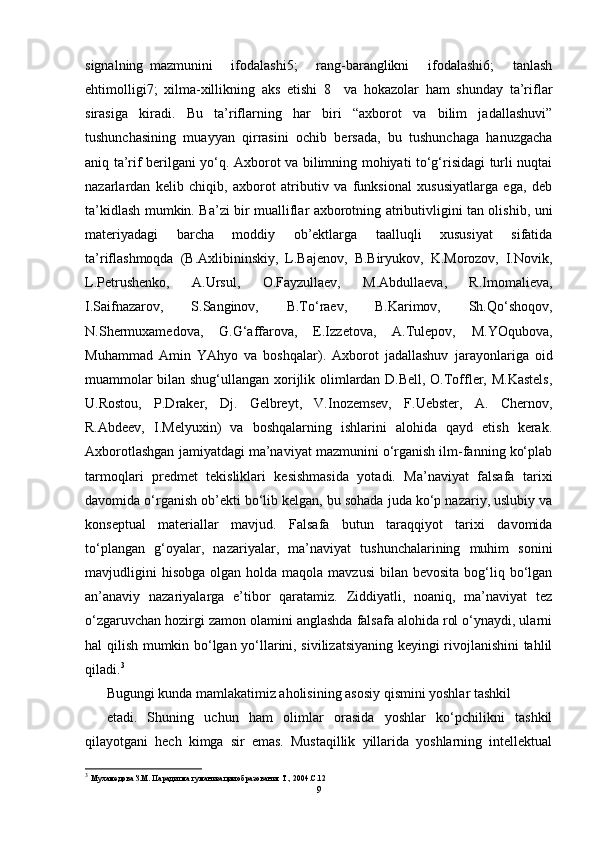 signalning   mazmunini       ifodalashi5;       rang-baranglikni       ifodalashi6;       tanlash
ehtimolligi7;   xilma-xillikning   aks   etishi   8     va   hokazolar   ham   shunday   ta’riflar
sirasiga   kiradi.   Bu   ta’riflarning   har   biri   “axborot   va   bilim   jadallashuvi”
tushunchasining   muayyan   qirrasini   ochib   bersada,   bu   tushunchaga   hanuzgacha
aniq ta’rif berilgani yo‘q. Axborot va bilimning mohiyati to‘g‘risidagi turli nuqtai
nazarlardan   kelib   chiqib,   axborot   atributiv   va   funksional   xususiyatlarga   ega,   deb
ta’kidlash mumkin. Ba’zi bir mualliflar axborotning atributivligini tan olishib, uni
materiyadagi   barcha   moddiy   ob’ektlarga   taalluqli   xususiyat   sifatida
ta’riflashmoqda   (B.Axlibininskiy,   L.Bajenov,   B.Biryukov,   K.Morozov,   I.Novik,
L.Petrushenko,   A.Ursul,   O.Fayzullaev,   M.Abdullaeva,   R.Imomalieva,
I.Saifnazarov,   S.Sanginov,   B.To‘raev,   B.Karimov,   Sh.Qo‘shoqov,
N.Shermuxamedova,   G.G‘affarova,   E.Izzetova,   A.Tulepov,   M.YOqubova,
Muhammad   Amin   YAhyo   va   boshqalar).   Axborot   jadallashuv   jarayonlariga   oid
muammolar bilan shug‘ullangan xorijlik olimlardan D.Bell, O.Toffler, M.Kastels,
U.Rostou,   P.Draker,   Dj.   Gelbreyt,   V.Inozemsev,   F.Uebster,   A.   Chernov,
R.Abdeev,   I.Melyuxin)   va   boshqalarning   ishlarini   alohida   qayd   etish   kerak.
Axborotlashgan jamiyatdagi ma’naviyat mazmunini o‘rganish ilm-fanning ko‘plab
tarmoqlari   predmet   tekisliklari   kesishmasida   yotadi.   Ma’naviyat   falsafa   tarixi
davomida o‘rganish ob’ekti bo‘lib kelgan, bu sohada juda ko‘p nazariy, uslubiy va
konseptual   materiallar   mavjud.   Falsafa   butun   taraqqiyot   tarixi   davomida
to‘plangan   g‘oyalar,   nazariyalar,   ma’naviyat   tushunchalarining   muhim   sonini
mavjudligini   hisobga  olgan  holda maqola  mavzusi  bilan  bevosita  bog‘liq  bo‘lgan
an’anaviy   nazariyalarga   e’tibor   qaratamiz.   Ziddiyatli,   noaniq,   ma’naviyat   tez
o‘zgaruvchan hozirgi zamon olamini anglashda falsafa alohida rol o‘ynaydi, ularni
hal qilish mumkin bo‘lgan yo‘llarini, sivilizatsiyaning keyingi rivojlanishini tahlil
qiladi. 3
Bugungi kunda mamlakatimiz aholisining asosiy qismini yoshlar tashkil
etadi.   Shuning   uchun   ham   olimlar   orasida   yoshlar   ko‘pchilikni   tashkil
qilayotgani   hech   kimga   sir   emas.   Mustaqillik   yillarida   yoshlarning   intellektual
3
  Мухамедова З.М. Парадигма гуманизации образования Т., 2004.С.12
9
