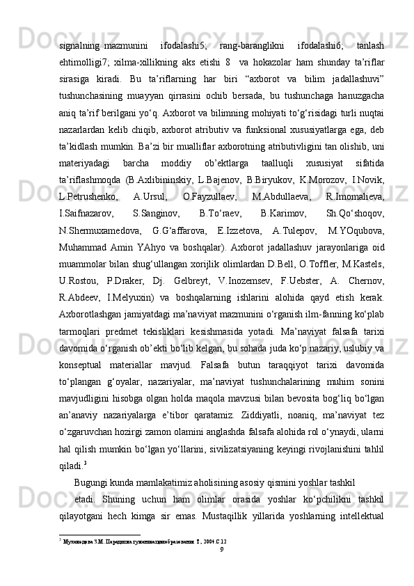 signalning   mazmunini       ifodalashi5;       rang-baranglikni       ifodalashi6;       tanlash
ehtimolligi7;   xilma-xillikning   aks   etishi   8     va   hokazolar   ham   shunday   ta’riflar
sirasiga   kiradi.   Bu   ta’riflarning   har   biri   “axborot   va   bilim   jadallashuvi”
tushunchasining   muayyan   qirrasini   ochib   bersada,   bu   tushunchaga   hanuzgacha
aniq ta’rif berilgani yo‘q. Axborot va bilimning mohiyati to‘g‘risidagi turli nuqtai
nazarlardan   kelib   chiqib,   axborot   atributiv   va   funksional   xususiyatlarga   ega,   deb
ta’kidlash mumkin. Ba’zi bir mualliflar axborotning atributivligini tan olishib, uni
materiyadagi   barcha   moddiy   ob’ektlarga   taalluqli   xususiyat   sifatida
ta’riflashmoqda   (B.Axlibininskiy,   L.Bajenov,   B.Biryukov,   K.Morozov,   I.Novik,
L.Petrushenko,   A.Ursul,   O.Fayzullaev,   M.Abdullaeva,   R.Imomalieva,
I.Saifnazarov,   S.Sanginov,   B.To‘raev,   B.Karimov,   Sh.Qo‘shoqov,
N.Shermuxamedova,   G.G‘affarova,   E.Izzetova,   A.Tulepov,   M.YOqubova,
Muhammad   Amin   YAhyo   va   boshqalar).   Axborot   jadallashuv   jarayonlariga   oid
muammolar bilan shug‘ullangan xorijlik olimlardan D.Bell, O.Toffler, M.Kastels,
U.Rostou,   P.Draker,   Dj.   Gelbreyt,   V.Inozemsev,   F.Uebster,   A.   Chernov,
R.Abdeev,   I.Melyuxin)   va   boshqalarning   ishlarini   alohida   qayd   etish   kerak.
Axborotlashgan jamiyatdagi ma’naviyat mazmunini o‘rganish ilm-fanning ko‘plab
tarmoqlari   predmet   tekisliklari   kesishmasida   yotadi.   Ma’naviyat   falsafa   tarixi
davomida o‘rganish ob’ekti bo‘lib kelgan, bu sohada juda ko‘p nazariy, uslubiy va
konseptual   materiallar   mavjud.   Falsafa   butun   taraqqiyot   tarixi   davomida
to‘plangan   g‘oyalar,   nazariyalar,   ma’naviyat   tushunchalarining   muhim   sonini
mavjudligini   hisobga  olgan  holda maqola  mavzusi  bilan  bevosita  bog‘liq  bo‘lgan
an’anaviy   nazariyalarga   e’tibor   qaratamiz.   Ziddiyatli,   noaniq,   ma’naviyat   tez
o‘zgaruvchan hozirgi zamon olamini anglashda falsafa alohida rol o‘ynaydi, ularni
hal qilish mumkin bo‘lgan yo‘llarini, sivilizatsiyaning keyingi rivojlanishini tahlil
qiladi. 3
Bugungi kunda mamlakatimiz aholisining asosiy qismini yoshlar tashkil
etadi.   Shuning   uchun   ham   olimlar   orasida   yoshlar   ko‘pchilikni   tashkil
qilayotgani   hech   kimga   sir   emas.   Mustaqillik   yillarida   yoshlarning   intellektual
3
  Мухамедова З.М. Парадигма гуманизации образования Т., 2004.С.12
9 