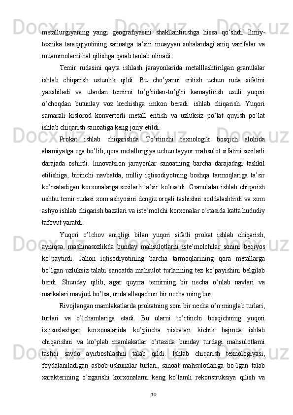 metallurgiyaning   yangi   geografiyasini   shakllantirishga   hissa   qo’shdi.   Ilmiy-
texnika   taraqqiyotining   sanoatga   ta’siri   muayyan   sohalardagi   aniq   vazifalar   va
muammolarni hal qilishga qarab tanlab olinadi. 
Temir   rudasini   qayta   ishlash   jarayonlarida   metalllashtirilgan   granulalar
ishlab   chiqarish   ustunlik   qildi.   Bu   cho’yanni   eritish   uchun   ruda   sifatini
yaxshiladi   va   ulardan   temirni   to’g’ridan-to’g’ri   kamaytirish   usuli   yuqori
o’choqdan   butunlay   voz   kechishga   imkon   beradi.   ishlab   chiqarish.   Yuqori
samarali   kislorod   konvertorli   metall   eritish   va   uzluksiz   po’lat   quyish   po’lat
ishlab chiqarish sanoatiga keng joriy etildi. 
Prokat   ishlab   chiqarishda   To’rtinchi   texnologik   bosqich   alohida
ahamiyatga ega bo’lib, qora metallurgiya uchun tayyor mahsulot sifatini sezilarli
darajada   oshirdi.   Innovatsion   jarayonlar   sanoatning   barcha   darajadagi   tashkil
etilishiga,   birinchi   navbatda,   milliy   iqtisodiyotning   boshqa   tarmoqlariga   ta’sir
ko’rsatadigan korxonalarga sezilarli ta’sir ko’rsatdi. Granulalar ishlab chiqarish
ushbu temir rudasi xom ashyosini dengiz orqali tashishni soddalashtirdi va xom
ashyo ishlab chiqarish bazalari va iste’molchi korxonalar o’rtasida katta hududiy
tafovut yaratdi. 
Yuqori   o’lchov   aniqligi   bilan   yuqori   sifatli   prokat   ishlab   chiqarish,
ayniqsa,   mashinasozlikda   bunday   mahsulotlarni   iste’molchilar   sonini   beqiyos
ko’paytirdi.   Jahon   iqtisodiyotining   barcha   tarmoqlarining   qora   metallarga
bo’lgan   uzluksiz   talabi   sanoatda   mahsulot   turlarining   tez   ko’payishini   belgilab
berdi.   Shunday   qilib,   agar   quyma   temirning   bir   necha   o’nlab   navlari   va
markalari mavjud bo’lsa, unda allaqachon bir necha ming bor. 
Rivojlangan mamlakatlarda prokatning soni bir necha o’n minglab turlari,
turlari   va   o’lchamlariga   etadi.   Bu   ularni   to’rtinchi   bosqichning   yuqori
ixtisoslashgan   korxonalarida   ko’pincha   nisbatan   kichik   hajmda   ishlab
chiqarishni   va   ko’plab   mamlakatlar   o’rtasida   bunday   turdagi   mahsulotlarni
tashqi   savdo   ayirboshlashni   talab   qildi.   Ishlab   chiqarish   texnologiyasi,
foydalaniladigan   asbob-uskunalar   turlari,   sanoat   mahsulotlariga   bo’lgan   talab
xarakterining   o’zgarishi   korxonalarni   keng   ko’lamli   rekonstruksiya   qilish   va
10 