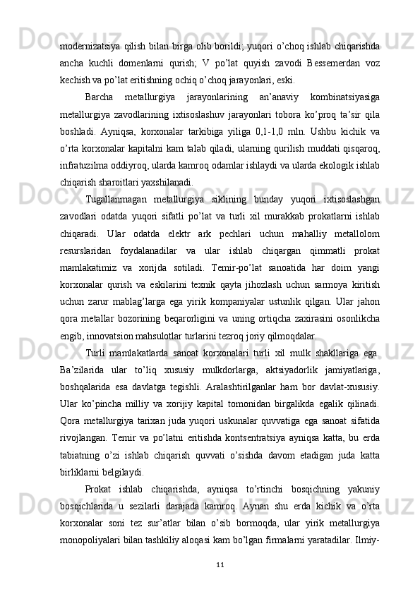 modernizatsiya  qilish bilan birga olib borildi; yuqori o’choq ishlab chiqarishda
ancha   kuchli   domenlarni   qurish;   V   po’lat   quyish   zavodi   Bessemerdan   voz
kechish va po’lat eritishning ochiq o’choq jarayonlari, eski. 
Barcha   metallurgiya   jarayonlarining   an’anaviy   kombinatsiyasiga
metallurgiya   zavodlarining   ixtisoslashuv   jarayonlari   tobora   ko’proq   ta’sir   qila
boshladi.   Ayniqsa,   korxonalar   tarkibiga   yiliga   0,1-1,0   mln.   Ushbu   kichik   va
o’rta korxonalar kapitalni  kam  talab qiladi, ularning qurilish muddati qisqaroq,
infratuzilma oddiyroq, ularda kamroq odamlar ishlaydi va ularda ekologik ishlab
chiqarish sharoitlari yaxshilanadi. 
Tugallanmagan   metallurgiya   siklining   bunday   yuqori   ixtisoslashgan
zavodlari   odatda   yuqori   sifatli   po’lat   va   turli   xil   murakkab   prokatlarni   ishlab
chiqaradi.   Ular   odatda   elektr   ark   pechlari   uchun   mahalliy   metallolom
resurslaridan   foydalanadilar   va   ular   ishlab   chiqargan   qimmatli   prokat
mamlakatimiz   va   xorijda   sotiladi.   Temir-po’lat   sanoatida   har   doim   yangi
korxonalar   qurish   va   eskilarini   texnik   qayta   jihozlash   uchun   sarmoya   kiritish
uchun   zarur   mablag’larga   ega   yirik   kompaniyalar   ustunlik   qilgan.   Ular   jahon
qora   metallar   bozorining   beqarorligini   va   uning   ortiqcha   zaxirasini   osonlikcha
engib, innovatsion mahsulotlar turlarini tezroq joriy qilmoqdalar. 
Turli   mamlakatlarda   sanoat   korxonalari   turli   xil   mulk   shakllariga   ega.
Ba’zilarida   ular   to’liq   xususiy   mulkdorlarga,   aktsiyadorlik   jamiyatlariga,
boshqalarida   esa   davlatga   tegishli.   Aralashtirilganlar   ham   bor   davlat-xususiy.
Ular   ko’pincha   milliy   va   xorijiy   kapital   tomonidan   birgalikda   egalik   qilinadi.
Qora   metallurgiya   tarixan   juda   yuqori   uskunalar   quvvatiga   ega   sanoat   sifatida
rivojlangan.   Temir   va   po’latni   eritishda   kontsentratsiya   ayniqsa   katta,   bu   erda
tabiatning   o’zi   ishlab   chiqarish   quvvati   o’sishda   davom   etadigan   juda   katta
birliklarni belgilaydi. 
Prokat   ishlab   chiqarishda,   ayniqsa   to’rtinchi   bosqichning   yakuniy
bosqichlarida   u   sezilarli   darajada   kamroq.   Aynan   shu   erda   kichik   va   o’rta
korxonalar   soni   tez   sur’atlar   bilan   o’sib   bormoqda,   ular   yirik   metallurgiya
monopoliyalari bilan tashkiliy aloqasi kam bo’lgan firmalarni yaratadilar. Ilmiy-
11 