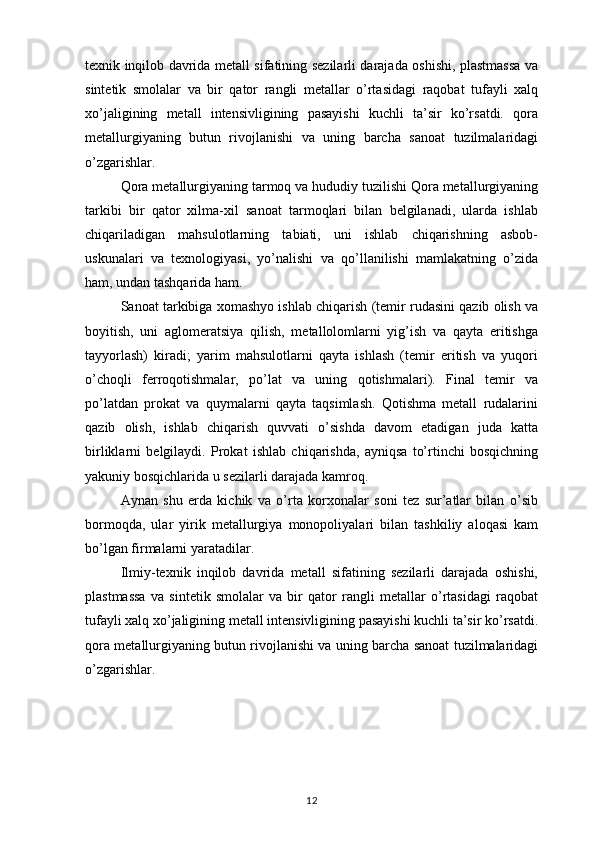 texnik inqilob davrida metall sifatining sezilarli darajada oshishi, plastmassa va
sintetik   smolalar   va   bir   qator   rangli   metallar   o’rtasidagi   raqobat   tufayli   xalq
xo’jaligining   metall   intensivligining   pasayishi   kuchli   ta’sir   ko’rsatdi.   qora
metallurgiyaning   butun   rivojlanishi   va   uning   barcha   sanoat   tuzilmalaridagi
o’zgarishlar. 
Qora metallurgiyaning tarmoq va hududiy tuzilishi Qora metallurgiyaning
tarkibi   bir   qator   xilma-xil   sanoat   tarmoqlari   bilan   belgilanadi,   ularda   ishlab
chiqariladigan   mahsulotlarning   tabiati,   uni   ishlab   chiqarishning   asbob-
uskunalari   va   texnologiyasi,   yo’nalishi   va   qo’llanilishi   mamlakatning   o’zida
ham, undan tashqarida ham. 
Sanoat tarkibiga xomashyo ishlab chiqarish (temir rudasini qazib olish va
boyitish,   uni   aglomeratsiya   qilish,   metallolomlarni   yig’ish   va   qayta   eritishga
tayyorlash)   kiradi;   yarim   mahsulotlarni   qayta   ishlash   (temir   eritish   va   yuqori
o’choqli   ferroqotishmalar,   po’lat   va   uning   qotishmalari).   Final   temir   va
po’latdan   prokat   va   quymalarni   qayta   taqsimlash.   Qotishma   metall   rudalarini
qazib   olish,   ishlab   chiqarish   quvvati   o’sishda   davom   etadigan   juda   katta
birliklarni   belgilaydi.   Prokat   ishlab   chiqarishda,   ayniqsa   to’rtinchi   bosqichning
yakuniy bosqichlarida u sezilarli darajada kamroq. 
Aynan   shu   erda   kichik   va   o’rta   korxonalar   soni   tez   sur’atlar   bilan   o’sib
bormoqda,   ular   yirik   metallurgiya   monopoliyalari   bilan   tashkiliy   aloqasi   kam
bo’lgan firmalarni yaratadilar. 
Ilmiy-texnik   inqilob   davrida   metall   sifatining   sezilarli   darajada   oshishi,
plastmassa   va   sintetik   smolalar   va   bir   qator   rangli   metallar   o’rtasidagi   raqobat
tufayli xalq xo’jaligining metall intensivligining pasayishi kuchli ta’sir ko’rsatdi.
qora metallurgiyaning butun rivojlanishi va uning barcha sanoat tuzilmalaridagi
o’zgarishlar. 
12 