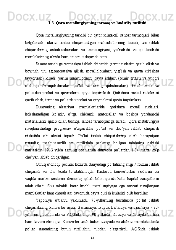 1.3. Qora metallurgiyaning tarmoq va hududiy tuzilishi
Qora   metallurgiyaning  tarkibi   bir  qator   xilma-xil  sanoat   tarmoqlari  bilan
belgilanadi,   ularda   ishlab   chiqariladigan   mahsulotlarning   tabiati,   uni   ishlab
chiqarishning   asbob-uskunalari   va   texnologiyasi,   yo’nalishi   va   qo’llanilishi
mamlakatning o’zida ham, undan tashqarida ham. 
Sanoat tarkibiga xomashyo ishlab chiqarish (temir rudasini qazib olish va
boyitish,   uni   aglomeratsiya   qilish,   metallolomlarni   yig’ish   va   qayta   eritishga
tayyorlash)   kiradi;   yarim   mahsulotlarni   qayta   ishlash   (temir   eritish   va   yuqori
o’choqli   ferroqotishmalar,   po’lat   va   uning   qotishmalari).   Final   temir   va
po’latdan   prokat   va   quymalarni   qayta   taqsimlash.   Qotishma   metall   rudalarini
qazib olish, temir va po’latdan prokat va quymalarni qayta taqsimlash. 
Dunyoning   aksariyat   mamlakatlarida   qotishma   metall   rudalari,
kokslanadigan   ko’mir,   o’tga   chidamli   materiallar   va   boshqa   yordamchi
materiallarni   qazib   olish   boshqa   sanoat   tarmoqlariga   kiradi.   Qora   metallurgiya
rivojlanishidagi   progressiv   o zgarishlar   po lat   va   cho yan   ishlab   chiqarishʻ ʻ ʻ
nisbatida   o z   aksini   topadi.   Po’lat   ishlab   chiqarishning   o’sib   borayotgan	
ʻ
ustunligi   mashinasozlik   va   qurilishda   prokatga   bo’lgan   talabning   oshishi
natijasidir.   1913   yilda   asrning   boshlarida   dunyoda   po’latdan   1,04   marta   ko’p
cho’yan ishlab chiqarilgan. 
Ochiq o’choqli pechlar hozirda dunyodagi po’latning atigi 7 foizini ishlab
chiqaradi   va   ular   tezda   to’xtatilmoqda.   Kislorod   konvertorlari   sexlarini   bir
vaqtda   marten   sexlarini   demontaj   qilish   bilan   qurish   katta   kapital   xarajatlarni
talab   qiladi.   Shu   sababli,   hatto   kuchli   metallurgiyaga   ega   sanoati   rivojlangan
mamlakatlar ham chorak asr davomida qayta qurish ishlarini olib bordilar: 
Yaponiya   o’tishni   yakunladi.   70-yillarning   boshlarida   po’lat   ishlab
chiqarishning   konvertor   usuli,   Germaniya,   Buyuk   Britaniya   va   Frantsiya   -   80-
yillarning boshlarida va AQShda faqat 90-yillarda. Rossiya  va Xitoyda bu hali
ham davom etmoqda. Konverter usuli butun dunyoda va alohida mamlakatlarda
po’lat   sanoatining   butun   tuzilishini   tubdan   o’zgartirdi.   AQShda   ishlab
13 