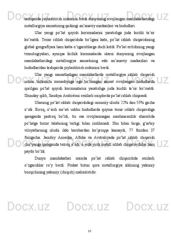 tashqarida joylashtirish imkonini berdi dunyoning rivojlangan mamlakatlaridagi
metallurgiya sanoatining qadimgi an’anaviy markazlari va hududlari. 
Ular   yangi   po’lat   quyish   korxonalarini   yaratishga   juda   kuchli   ta’sir
ko’rsatdi.   Temir   ishlab   chiqarishda   bo’lgani   kabi,   po’lat   ishlab   chiqarishning
global geografiyasi ham katta o’zgarishlarga duch keldi. Po’lat eritishning yangi
texnologiyalari,   ayniqsa   kichik   korxonalarda   ularni   dunyoning   rivojlangan
mamlakatlaridagi   metallurgiya   sanoatining   eski   an’anaviy   markazlari   va
hududlaridan tashqarida joylashtirish imkonini berdi. 
Ular   yangi   sanoatlashgan   mamlakatlarda   metallurgiya   ishlab   chiqarish
uchun   birlamchi   xomashyoga   ega   bo lmagan   sanoat   rivojlangan   hududlardaʻ
qurilgan   po lat   quyish   korxonalarini   yaratishga   juda   kuchli   ta sir   ko rsatdi.	
ʻ ʼ ʻ
Shunday qilib, Saudiya Arabistoni sezilarli miqdorda po’lat ishlab chiqaradi. 
Ularning po’lat ishlab chiqarishdagi umumiy ulushi 22% dan 55% gacha
o’sdi.   Biroq,   o’sish   sur’ati   ushbu   hududlarda   quyma   temir   ishlab   chiqarishga
qaraganda   pastroq   bo’ldi,   bu   esa   rivojlanmagan   mashinasozlik   sharoitida
po’latga   bozor   talabining   torligi   bilan   izohlanadi.   Shu   bilan   birga,   g’arbiy
viloyatlarning   ulushi   ikki   barobardan   ko’proqqa   kamaydi,   77   foizdan   37
foizgacha.   Janubiy   Amerika,   Afrika   va   Avstraliyada   po’lat   ishlab   chiqarish
cho’yanga qaraganda tezroq o’sdi: u erda yirik metall ishlab chiqaruvchilar ham
paydo bo’ldi. 
Dunyo   mamlakatlari   orasida   po’lat   ishlab   chiqarishda   sezilarli
o’zgarishlar   ro’y   berdi.   Prokat   butun   qora   metallurgiya   siklining   yakuniy
bosqichining yakuniy (chiqish) mahsulotidir. 
15 