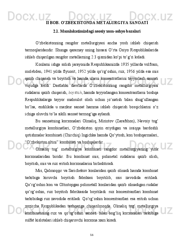 II BOB. O’ZBEKISTONDA METALURGIYA SANOATI
2.1. Mamlakatimizdagi asosiy xom-ashyo bazalari
O‘zbekistonning   rangdor   metallurgiyasi   ancha   yosh   ishlab   chiqarish
tarmoqlaridandir.   Shunga   qaramay   uning   hissasi   O‘rta   Osiyo   Respublikalarida
ishlab chiqarilgan rangdor metallarning 2.3 qismidan ko‘pi to‘g‘ri keladi.
Konlarni ishga solish jarayonida Respublikamizda 1935 yillarda volfram,
molebden, 1941 yilda flyuorit, 1952 yilda qo‘rg‘oshin, rux, 1956 yilda esa mis
qazib  chiqarish  va  boyitish  va hamda  ularni  konsentratlarini  tayyorlash  sanoati
vujudga   keldi.   Dastlabki   davrlarda   O‘zbekistonning   rangdor   metallurgiyasi
rudalarni qazib chiqarish,  boyitish , hamda tayyorlangan konsentrantlarni boshqa
Respublikalarga   tayyor   mahsulot   olish   uchun   jo‘natish   bilan   shug‘ullangan
bo‘lsa,   endilikda   u   mazkur   sanoat   hamma   ishlab   chiqarish   bosqichlarini   o‘z
ichiga oluvchi to‘la siklli sanoat tarmog‘iga aylandi.
Bu   sanoatning   korxonalari   Olmaliq,   Mirintov   (Zarafshon),   Navoiy   tog‘
metallurgiya   kombinatlari,   O‘zbekiston   qiyin   eriydigan   va   issiqqa   bardoshli
qotishmalar kombinati (Chirchiq) Ingichka hamda Qo‘ytosh, kon boshqarmalari,
“O‘zbekiston oltini” kombinati va boshqalardir.
Olmaliq   tog‘   metallurgiya   kombinati   rangdor   metallurgiyaning   yirik
korxonalaridan   biridir.   Bu   kombinat   mis,   polimetal   rudalarni   qazib   olish,
boyitish, mis va rux eritish korxonalarini birlashtiradi.
Mis, Qalmoqqir va Sarichekuv konlaridan qazib olinadi hamda kombinat
tarkibiga   kiruvchi   boyitish   fabrikasi   boyitilib,   mis   zavodida   eritiladi.
Qo‘rg‘oshin kon va Oltintopgan polimetall konlaridan qazib olinadigan rudalar
qo‘rg‘oshin,   rux   boyitish   fabrikasida   boyitiladi.   rux   konsentrantlari   kombinat
tarkibidagi rux zavodida eritiladi. Qo‘rg‘oshin konsentrantlari esa eritish uchun
xozircha   Respublikadan   tashqariga   chiqarilmoqda.   Olmaliq   tog‘   metallurgiya
kombinatining   rux   va   qo‘rg‘oshin   sanoati   bilan   bog‘liq   korxonalari   tarkibiga
sulfat kislotalari ishlab chiqaruvchi korxona xam kiradi.
16 