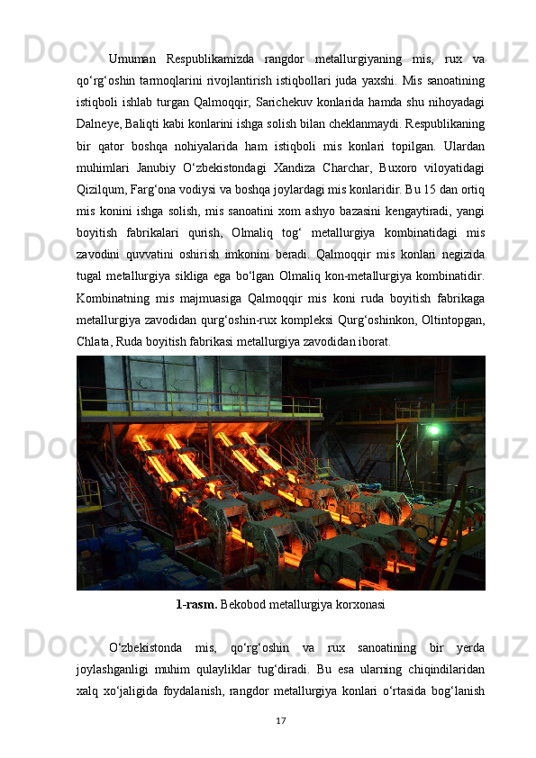 Umuman   Respublikamizda   rangdor   metallurgiyaning   mis,   rux   va
qo‘rg‘oshin  tarmoqlarini   rivojlantirish   istiqbollari   juda   yaxshi.   Mis   sanoatining
istiqboli  ishlab turgan Qalmoqqir, Sarichekuv konlarida hamda shu  nihoyadagi
Dalneye, Baliqti kabi konlarini ishga solish bilan cheklanmaydi. Respublikaning
bir   qator   boshqa   nohiyalarida   ham   istiqboli   mis   konlari   topilgan.   Ulardan
muhimlari   Janubiy   O‘zbekistondagi   Xandiza   Charchar,   Buxoro   viloyatidagi
Qizilqum, Farg‘ona vodiysi va boshqa joylardagi mis konlaridir. Bu 15 dan ortiq
mis   konini   ishga   solish,   mis   sanoatini   xom   ashyo   bazasini   kengaytiradi,   yangi
boyitish   fabrikalari   qurish,   Olmaliq   tog‘   metallurgiya   kombinatidagi   mis
zavodini   quvvatini   oshirish   imkonini   beradi.   Qalmoqqir   mis   konlari   negizida
tugal   metallurgiya   sikliga   ega   bo‘lgan   Olmaliq   kon-metallurgiya   kombinatidir.
Kombinatning   mis   majmuasiga   Qalmoqqir   mis   koni   ruda   boyitish   fabrikaga
metallurgiya zavodidan qurg‘oshin-rux kompleksi  Qurg‘oshinkon, Oltintopgan,
Chlata, Ruda boyitish fabrikasi metallurgiya zavodidan iborat.
1-rasm.  Bekobod metallurgiya korxonasi
O‘zbekistonda   mis,   qo‘rg‘oshin   va   rux   sanoatining   bir   yerda
joylashganligi   muhim   qulayliklar   tug‘diradi.   Bu   esa   ularning   chiqindilaridan
xalq   xo‘jaligida   foydalanish,   rangdor   metallurgiya   konlari   o‘rtasida   bog‘lanish
17 
