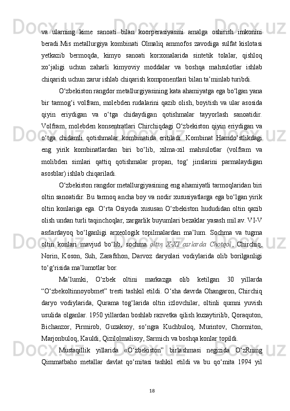 va   ularning   kime   sanoati   bilan   koorperasiyasini   amalga   oshirish   imkonini
beradi.Mis   metallurgiya   kombinati   Olmaliq   ammofos   zavodiga   sulfat   kislotasi
yetkazib   bermoqda,   kimyo   sanoati   korxonalarida   sintetik   tolalar,   qishloq
xo‘jaligi   uchun   zaharli   kimyoviy   moddalar   va   boshqa   mahsulotlar   ishlab
chiqarish uchun zarur ishlab chiqarish komponentlari bilan ta’minlab turibdi.
O‘zbekiston rangdor metallurgiyasining kata ahamiyatga ega bo‘lgan yana
bir  tarmog‘i  volfram,   molebden   rudalarini   qazib  olish,   boyitish   va  ular   asosida
qiyin   eriydigan   va   o‘tga   chidaydigan   qotishmalar   tayyorlash   sanoatidir.
Volfram, molebden konsentratlari  Chirchiqdagi  O‘zbekiston qiyin eriydigan va
o‘tga   chidamli   qotishmalar   kombinatida   eritiladi.   Kombinat   Hamdo‘stlikdagi
eng   yirik   kombinatlardan   biri   bo‘lib,   xilma-xil   mahsulotlar   (volfram   va
molibden   simlari   qattiq   qotishmalar   propan,   tog‘   jinslarini   parmalaydigan
asosblar) ishlab chiqariladi.
O‘zbekiston rangdor metallurgiyasining eng ahamiyatli tarmoqlaridan biri
oltin sanoatidir. Bu tarmoq ancha boy va nodir xususiyatlarga ega bo‘lgan yirik
oltin   konlariga   ega.   O‘rta   Osiyoda   xususan   O‘zbekiston   hududidan   oltin   qazib
olish undan turli taqinchoqlar, zargarlik buyumlari bezaklar yasash mil.av. VI-V
asrlardayoq   bo‘lganligi   arxeologik   topilmalardan   ma’lum.   Sochma   va   tugma
oltin   konlari   mavjud   bo‘lib,   sochma   oltin   X-XI   asrlarda   Chotqol ,   Chirchiq,
Norin,   Koson,   Suh,   Zarafshon,   Darvoz   daryolari   vodiylarida   olib   borilganligi
to‘g‘risida ma’lumotlar bor.
Ma’lumki,   O‘zbek   oltini   markazga   olib   ketilgan   30   yillarda
“O‘zbekoltinnoyobmet” tresti  tashkil  etildi. O‘sha davrda Ohangaron, Chirchiq
daryo   vodiylarida,   Qurama   tog‘larida   oltin   izlovchilar,   oltinli   qumni   yuvish
usulida olganlar. 1950 yillardan boshlab razvetka qilish kuzaytirilib, Qoraquton,
Bichanzor,   Pirmirob,   Guzaksoy,   so‘ngra   Kuchbuloq,   Murintov,   Chormiton,
Marjonbuloq, Kauldi, Qizilolmalisoy, Sarmich va boshqa konlar topildi.
Mustaqillik   yillarida   «O‘zbekiston”   birlashmasi   negizida   O‘zRning
Qimmatbaho   metallar   davlat   qo‘mitasi   tashkil   etildi   va   bu   qo‘mita   1994   yil
18 