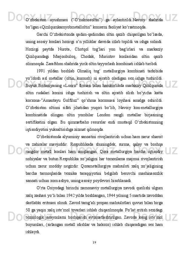 O‘zbekiston   uyushmasi   (“O‘zolmosoltin”)   ga   aylantirildi.Navoiy   shahrida
bo‘lgan «Qizilqumkamyobmetalloltin” konserni faoliyat ko‘rsatmoqda.
Garchi   O‘zbekistonda   qadim-qadimdan   oltin   qazib   chiqarilgan   bo‘lsada,
uning asosiy  konlari  hozirgi  o‘n yilliklar  davrida izlab topildi  va ishga solindi.
Hozirgi   paytda   Nurota,   Chotqol   tog‘lari   yon   bag‘irlari   va   markaziy
Qizilqumdagi   Marjonbuloq,   Chodak,   Murintov   konlaridan   oltin   qazib
olinmoqda. Zarafshon shahrida yirik oltin tayyorlash kombinati ishlab turibdi. 
1991   yildan   boshlab   Olmaliq   tog‘   metallurgiya   kombinati   tarkibida
yo‘ldosh   asl   metallar   (oltin,   kumush)   ni   ajratib   oladigan   sex   ishga   tushirildi.
Buyuk  Britaniyaning  «Lonro”  firmasi  bilan  hamkorlikda  markaziy   Qizilqumda
oltin   rudalari   konini   ishga   tushirish   va   oltin   ajratib   olish   bo‘yicha   katta
korxona-”Amantayu   Golfiluz”   qo‘shma   korxonasi   loyihasi   amalga   oshirildi.
O‘zbekiston   oltinni   sifati   jihatidan   yuqori   bo‘lib,   Navoiy   kon-metallurgiya
kombinatida   olingan   oltin   yombilar   London   rangli   metallar   birjasining
sertifikatini   olgan.   Bu   qimmatbaho   resurslar   endi   mustaqil   O‘zbekistonning
iqtisodiyotini yuksaltirishga xizmat qilmoqda.
O‘zbekistonda alyuminiy sanoatini rivojlantirish uchun ham zarur sharoit
va   zahiralar   mavjuddir.   Respublikada   shuningdek,   surma,   qalay   va   boshqa
rangdor   metall   konlari   ham   aniqlangan.   Qora   metallurgiya   barcha   iqtisodiy
nohiyalar va butun Respublika xo‘jaligini har tomonlama majmui rivojlantirish
uchun   zarur   moddiy   negizdir.   Qorametallurgiya   mahsuloti   xalq   xo‘jaligining
barcha   tarmoqlarida   texnika   taraqqiyotini   belgilab   beruvchi   mashinasozlik
sanoati uchun xom ashyo, uning asosiy poydevori hisoblanadi.
O‘rta   Osiyodagi   birinchi   zamonaviy   metallurgiya   zavodi   qurilishi   ulgum
xalq xashari yo‘li bilan 1942 yilda boshlangan, 1944 yilning 5 martida zavoddan
dastlabki eritmasi olindi. Zavod tamg‘ali propan mahsulotlari quvuri bilan birga
50 ga yaqin xalq iste’mol tovarlari ishlab chiqarilmoqda. Po‘lat eritish sexidagi
texnologik   jarayonlarni   boshqarish   avtomatlashtirilgan.   Zavoda   keng   iste’mol
buyumlari,   (sirlangan   metall   idishlar   va   hakozo)   ishlab   chiqaradigan   sex   ham
ishlaydi.
19 