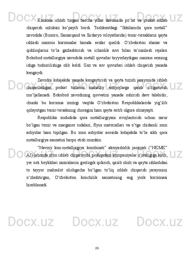 Korxona   ishlab   turgan   barcha   yillar   davomida   po‘lat   va   prokat   ishlab
chiqarish   uzluksiz   ko‘payib   bordi.   Toshkentdagi   “Ikkilamchi   qora   metall”
zavodida (Buxoro, Samarqand va Sirdaryo viloyatlarida) temir-tersaklarni qayta
ishlash   maxsus   korxonalar   hamda   sexlar   qurildi.   O‘zbekiston   shaxar   va
qishloqlarini   to‘la   gazlashtirish   va   ichimlik   suvi   bilan   ta’minlash   rejalari
Bekobod metallurgiya zavodida metall quvurlar tayyorlaydigan maxsus sexning
ishga   tushurilishiga   olib   keldi.   Gaz   va   suv   quvurlari   ishlab   chiqarish   yanada
kengaydi.
Zavodni  kelajakda  yanada kengaytirish  va qayta tuzish jarayonida ishlab
chiqariladigan   prokat   turlarini   mahalliy   extiyojlarga   qarab   o‘zgartirish
mo‘ljallanadi.   Bekobod   zavodining   quvvatini   yanada   oshirish   davr   talabidir,
chunki   bu   korxona   xozirgi   vaqtda   O‘zbekiston   Respublikalarida   yig‘ilib
qolayotgan temir-tersakning choragini ham qayta eritib ulgura olmayapti.
Respublika   xududida   qora   metallurgiyani   rivojlantirish   uchun   zarur
bo‘lgan   temir   va   marganes   rudalari,   flyus   materiallari   va   o‘tga   chidamli   xom
ashyolar   ham   topilgan.   Bu   xom   ashyolar   asosida   kelajakda   to‘la   sikli   qora
metallurgiya sanoatini barpo etish mumkin.
“Navoiy   kon-metallurgiya   kombinati”   aksiyadorlik   jamiyati   (“NKMK”
AJ) jahonda oltin ishlab chiqaruvchi peshqadam kompaniyalar o‘ntaligiga kirib,
yer osti boyliklari zaxiralarini geologik qidirish, qazib olish va qayta ishlashdan
to   tayyor   mahsulot   olishgacha   bo‘lgan   to‘liq   ishlab   chiqarish   jarayonini
o‘zlashtirgan,   O‘zbekiston   konchilik   sanoatining   eng   yirik   korxonasi
hisoblanadi. 
20 