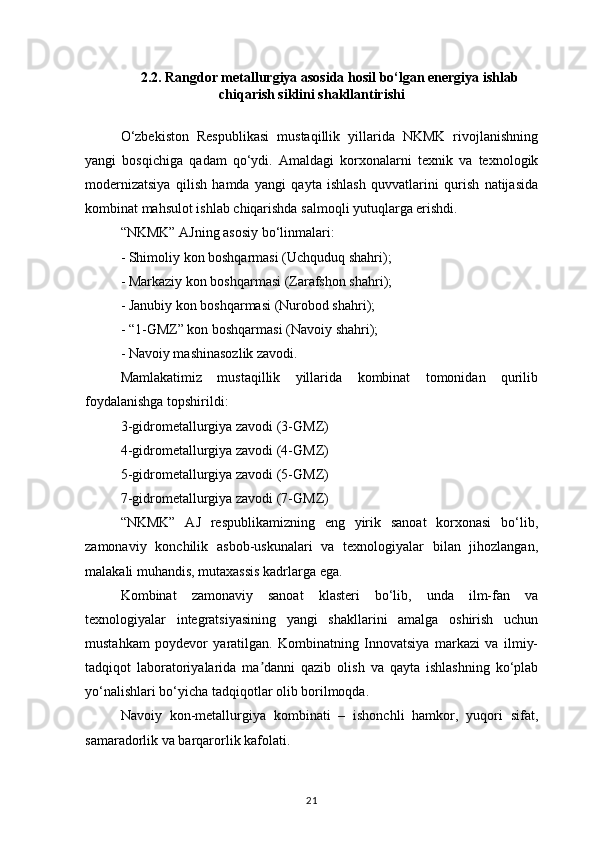 2.2. Rangdor metallurgiya asosida hosil bo‘lgan energiya ishlab
chiqarish siklini shakllantirishi
O‘zbekiston   Respublikasi   mustaqillik   yillarida   NKMK   rivojlanishning
yangi   bosqichiga   qadam   qo‘ydi.   Amaldagi   korxonalarni   texnik   va   texnologik
modernizatsiya   qilish   hamda   yangi   qayta   ishlash   quvvatlarini   qurish   natijasida
kombinat mahsulot ishlab chiqarishda salmoqli yutuqlarga erishdi.
“NKMK” AJning asosiy bo‘linmalari:
- Shimoliy kon boshqarmasi (Uchquduq shahri);
- Markaziy kon boshqarmasi (Zarafshon shahri);
- Janubiy kon boshqarmasi (Nurobod shahri);
- “1-GMZ” kon boshqarmasi (Navoiy shahri);
- Navoiy mashinasozlik zavodi.
Mamlakatimiz   mustaqillik   yillarida   kombinat   tomonidan   qurilib
foydalanishga topshirildi:
3-gidrometallurgiya zavodi (3-GMZ)
4-gidrometallurgiya zavodi (4-GMZ)
5-gidrometallurgiya zavodi (5-GMZ)
7-gidrometallurgiya zavodi (7-GMZ)
“NKMK”   AJ   respublikamizning   eng   yirik   sanoat   korxonasi   bo‘lib,
zamonaviy   konchilik   asbob-uskunalari   va   texnologiyalar   bilan   jihozlangan,
malakali muhandis, mutaxassis kadrlarga ega.
Kombinat   zamonaviy   sanoat   klasteri   bo‘lib,   unda   ilm-fan   va
texnologiyalar   integratsiyasining   yangi   shakllarini   amalga   oshirish   uchun
mustahkam   poydevor   yaratilgan.   Kombinatning   Innovatsiya   markazi   va   ilmiy-
tadqiqot   laboratoriyalarida   ma danni   qazib   olish   va   qayta   ishlashning   ko‘plabʼ
yo‘nalishlari bo‘yicha tadqiqotlar olib borilmoqda.
Navoiy   kon-metallurgiya   kombinati   –   ishonchli   hamkor,   yuqori   sifat,
samaradorlik va barqarorlik kafolati.
21 