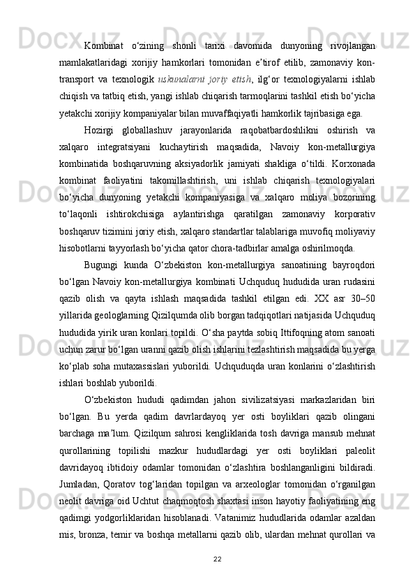 Kombinat   o‘zining   shonli   tarixi   davomida   dunyoning   rivojlangan
mamlakatlaridagi   xorijiy   hamkorlari   tomonidan   e tirof   etilib,   zamonaviy   kon-ʼ
transport   va   texnologik   uskunalarni   joriy   etish ,   ilg‘or   texnologiyalarni   ishlab
chiqish va tatbiq etish, yangi ishlab chiqarish tarmoqlarini tashkil etish bo‘yicha
yetakchi xorijiy kompaniyalar bilan muvaffaqiyatli hamkorlik tajribasiga ega.
Hozirgi   globallashuv   jarayonlarida   raqobatbardoshlikni   oshirish   va
xalqaro   integratsiyani   kuchaytirish   maqsadida,   Navoiy   kon-metallurgiya
kombinatida   boshqaruvning   aksiyadorlik   jamiyati   shakliga   o‘tildi.   Korxonada
kombinat   faoliyatini   takomillashtirish,   uni   ishlab   chiqarish   texnologiyalari
bo‘yicha   dunyoning   yetakchi   kompaniyasiga   va   xalqaro   moliya   bozorining
to‘laqonli   ishtirokchisiga   aylantirishga   qaratilgan   zamonaviy   korporativ
boshqaruv tizimini joriy etish, xalqaro standartlar talablariga muvofiq moliyaviy
hisobotlarni tayyorlash bo‘yicha qator chora-tadbirlar amalga oshirilmoqda.
Bugungi   kunda   O‘zbekiston   kon-metallurgiya   sanoatining   bayroqdori
bo‘lgan   Navoiy   kon-metallurgiya   kombinati   Uchquduq   hududida   uran   rudasini
qazib   olish   va   qayta   ishlash   maqsadida   tashkil   etilgan   edi.   XX   asr   30–50
yillarida geologlarning Qizilqumda olib borgan tadqiqotlari natijasida Uchquduq
hududida yirik uran konlari topildi. O‘sha paytda sobiq Ittifoqning atom sanoati
uchun zarur bo‘lgan uranni qazib olish ishlarini tezlashtirish maqsadida bu yerga
ko‘plab soha mutaxassislari  yuborildi. Uchquduqda uran konlarini  o‘zlashtirish
ishlari boshlab yuborildi.
O‘zbekiston   hududi   qadimdan   jahon   sivilizatsiyasi   markazlaridan   biri
bo‘lgan.   Bu   yerda   qadim   davrlardayoq   yer   osti   boyliklari   qazib   olingani
barchaga ma lum. Qizilqum  sahrosi  kengliklarida tosh davriga mansub  mehnat	
ʼ
qurollarining   topilishi   mazkur   hududlardagi   yer   osti   boyliklari   paleolit
davridayoq   ibtidoiy   odamlar   tomonidan   o‘zlashtira   boshlanganligini   bildiradi.
Jumladan,   Qoratov   tog‘laridan   topilgan   va   arxeologlar   tomonidan   o‘rganilgan
neolit davriga oid Uchtut chaqmoqtosh shaxtasi inson hayotiy faoliyatining eng
qadimgi   yodgorliklaridan   hisoblanadi.   Vatanimiz   hududlarida   odamlar   azaldan
mis, bronza, temir va boshqa metallarni qazib olib, ulardan mehnat qurollari va
22 
