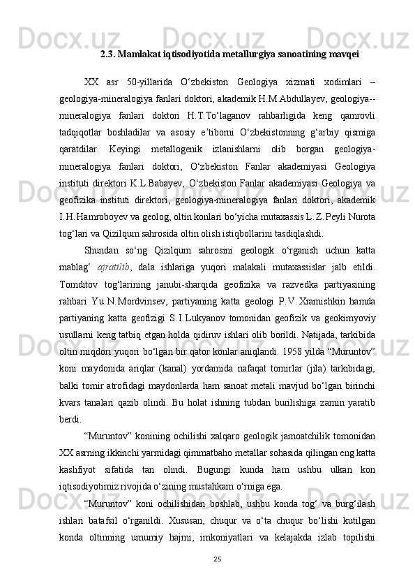 2.3. Mamlakat iqtisodiyotida metallurgiya sanoatining mavqei
XX   asr   50-yillarida   O‘zbekiston   Geologiya   xizmati   xodimlari   –
geologiya-mineralogiya fanlari doktori, akademik H.M.Abdullayev, geologiya- -
mineralogiya   fanlari   doktori   H.T.To‘laganov   rahbarligida   keng   qamrovli
tadqiqotlar   boshladilar   va   asosiy   e tiborni   O‘zbekistonning   g‘arbiy   qismigaʼ
qaratdilar.   Keyingi   metallogenik   izlanishlarni   olib   borgan   geologiya-
mineralogiya   fanlari   doktori,   O‘zbekiston   Fanlar   akademiyasi   Geologiya
instituti   direktori   K.L.Babayev,   O‘zbekiston   Fanlar   akademiyasi   Geologiya   va
geofizika   instituti   direktori,   geologiya-mineralogiya   fanlari   doktori,   akademik
I.	
 H.	 Hamroboyev va geolog, oltin konlari bo‘yicha mutaxassis L.	 Z.	 Peyli Nurota
tog‘lari va Qizilqum sahrosida oltin olish istiqbollarini tasdiqlashdi. 
Shundan   so‘ng   Qizilqum   sahrosini   geologik   o‘rganish   uchun   katta
mablag‘   ajratilib ,   dala   ishlariga   yuqori   malakali   mutaxassislar   jalb   etildi.
Tomditov   tog‘larining   janubi-sharqida   geofizika   va   razvedka   partiyasining
rahbari   Yu.	
 N.	 Mordvinsev,   partiyaning   katta   geologi   P.	 V.	 Xramishkin   hamda
partiyaning   katta   geofizigi   S.	
 I. Lukyanov   tomonidan   geofizik   va   geokimyoviy
usullarni keng tatbiq etgan holda qidiruv ishlari olib borildi. Natijada, tarkibida
oltin miqdori yuqori bo‘lgan bir qator konlar aniqlandi. 1958 yilda “Muruntov”
koni   maydonida   ariqlar   (kanal)   yordamida   nafaqat   tomirlar   (jila)   tarkibidagi,
balki  tomir  atrofidagi   maydonlarda ham   sanoat  metali   mavjud bo‘lgan birinchi
kvars   tanalari   qazib   olindi.   Bu   holat   ishning   tubdan   burilishiga   zamin   yaratib
berdi.
“Muruntov”   konining   ochilishi   xalqaro   geologik   jamoatchilik   tomonidan
XX asrning ikkinchi yarmidagi qimmatbaho metallar sohasida qilingan eng katta
kashfiyot   sifatida   tan   olindi.   Bugungi   kunda   ham   ushbu   ulkan   kon
iqtisodiyotimiz rivojida o‘zining mustahkam o‘rniga ega.
“Muruntov”   koni   ochilishidan   boshlab,   ushbu   konda   tog‘   va   burg‘ilash
ishlari   batafsil   o‘rganildi.   Xususan,   chuqur   va   o‘ta   chuqur   bo‘lishi   kutilgan
konda   oltinning   umumiy   hajmi,   imkoniyatlari   va   kelajakda   izlab   topilishi
25 