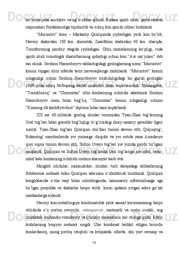 bo‘yicha juda sinchkov va og‘ir ishlar qilindi. Rudani qazib olish, qayta ishlash
maj mualari foydalanishga topshirildi va ochiq kon qazish ishlari boshlandi. 
“Muruntov”   koni   –   Markaziy   Qizilqumda   joylashgan   yirik   kon   bo‘lib,
Navoiy   shahridan   180   km.   shimolda,   Zarafshon   shahridan   40   km.   sharqda,
Tomditovning   janubiy   etagida   joylashgan.   Oltin   zaxiralarining   ko‘pligi,   ruda
qazib olish texnologik sharoitlarining qulayligi  uchun kon “Asr  mo jizasi” debʻ
tan olindi. Ibrohim Hamroboyev rahbarligidagi geologlarning nomi “Muruntov”
konini   topgan   olim   sifatida   tarix   zarvaraqlariga   muhrlandi.   “Muruntov”   konini
ochganligi   uchun   Ibrohim   Hamroboyev   boshchiligidagi   bir   guruh   geologlar
1969-yilda   sobiq   Ittifoqning   davlat   mukofoti   bilan   taqdirlanishdi.   Shuningdek,
“Tomdibuloq”   va   “Chormitan”   oltin   konlarining   ochilishi   akademik   Ibrohim
Hamroboyev   nomi   bilan   bog‘liq.   “Chormitan”   konini   ochganligi   uchunu
“Konning ilk kashfiyotchisi” diplomi bilan ham taqdirlandi.
XX   asr   60-yillarida   geolog   olimlar   tomonidan   Tyan-Shan   tog‘larining
Ural tog‘lari bilan genetik bog‘liqligi to‘g‘risidagi ilmiy-nazariy qarashlar ilgari
surildi.   Tyan-Shan   tog‘lari   Qizilqum   cho‘llari   tomon   davom   etib,   Quljuqtog‘,
Bukantog‘   maydonlarida   yer   yuzasiga   chiqishi   va   yer   ostida   yana   Amudaryo
quyi oqimi tomon davom etib, Sulton Uvays tog‘lari yer yuzida paydo bo‘lgani
aniqlandi. Qizilqum va Sulton Uvays tog‘larida Ural tog‘lariga xos oltin, temir,
nikel kabi konlarning ochilishi muhim ahamiyat kasb etdi.
Minglab   ishchilar,   muhandislar,   olimlar,   turli   darajadagi   rahbarlarning
fidokorona   mehnati   bilan   Qizilqum   sahrosini   o‘zlashtirish   boshlandi.   Qizilqum
kengliklarida   o‘sha   vaqt   bilan   solishtirganda,   zamonaviy   infratuzilmaga   ega
bo‘lgan   posyolka   va   shaharlar   barpo   etildi.   Inson   qadami   yetgan   sahro   go‘zal
maskanlarga aylandi.
Navoiy kon-metallurgiya kombinatidek yirik sanoat  korxonasining barpo
etilishida   o‘z   yurtini   sevuvchi,   vatanparvar ,   matonatli   va   metin   irodali,   eng
murakkab muhandis-texnikaviy va ijtimoiy masalalarni hal etishga qodir fidoyi
kishilarning   beqiyos   mehnati   singdi.   Ular   kombinat   tashkil   etilgan   birinchi
kunlardanoq,   uning   porloq   istiqboli   va   kelajakda,   albatta,   shu   yurt   ravnaqi   va
26 