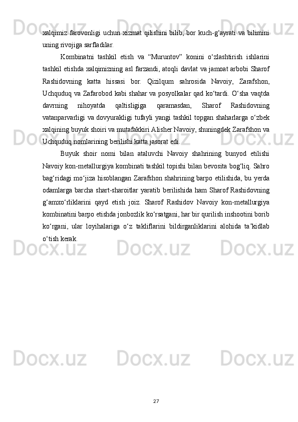 xalqimiz farovonligi uchun xizmat  qilishini  bilib, bor kuch-g‘ayrati va bilimini
uning rivojiga sarfladilar.
Kombinatni   tashkil   etish   va   “Muruntov”   konini   o‘zlashtirish   ishlarini
tashkil etishda xalqimizning asl farzandi, atoqli davlat va jamoat arbobi Sharof
Rashidovning   katta   hissasi   bor.   Qizilqum   sahrosida   Navoiy,   Zarafshon,
Uchquduq va Zafarobod kabi shahar va posyolkalar qad ko‘tardi. O‘sha vaqtda
davrning   nihoyatda   qaltisligiga   qaramasdan,   Sharof   Rashidovning
vatanparvarligi va dovyurakligi tufayli yangi  tashkil topgan shaharlarga o‘zbek
xalqining buyuk shoiri va mutafakkiri Alisher Navoiy, shuningdek Zarafshon va
Uchquduq nomlarining berilishi katta jasorat edi.
Buyuk   shoir   nomi   bilan   ataluvchi   Navoiy   shahrining   bunyod   etilishi
Navoiy kon-metallurgiya kombinati tashkil topishi bilan bevosita bog‘liq. Sahro
bag‘ridagi mo jiza hisoblangan Zarafshon shahrining barpo etilishida, bu yerdaʻ
odamlarga  barcha   shart-sharoitlar  yaratib  berilishida  ham  Sharof  Rashidovning
g‘amxo‘rliklarini   qayd   etish   joiz.   Sharof   Rashidov   Navoiy   kon-metallurgiya
kombinatini barpo etishda jonbozlik ko‘rsatgani, har bir qurilish inshootini borib
ko‘rgani,   ular   loyihalariga   o‘z   takliflarini   bildirganliklarini   alohida   ta kidlab	
ʼ
o‘tish kerak.
27 