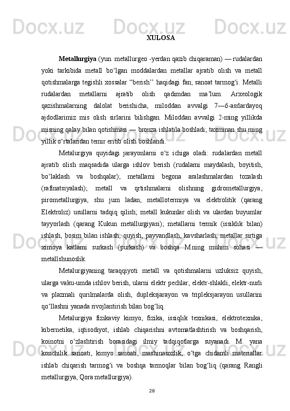 XULOSA
Metallurgiya  (yun. metallurgeo -yerdan qazib chiqaraman) — rudalardan
yoki   tarkibida   metall   bo lgan   moddalardan   metallar   ajratib   olish   va   metallʻ
qotishmalarga tegishli  xossalar  “berish’’  haqidagi  fan;  sanoat  tarmog i. Metalli	
ʻ
rudalardan   metallarni   ajratib   olish   qadimdan   ma lum.   Arxeologik	
ʼ
qazishmalarning   dalolat   berishicha,   miloddan   avvalgi   7—6-asrlardayoq
ajdodlarimiz   mis   olish   sirlarini   bilishgan.   Miloddan   avvalgi   2-ming   yillikda
misning qalay bilan qotishmasi — bronza ishlatila boshladi; taxminan shu ming
yillik o rtalaridan temir eritib olish boshlandi. 	
ʻ
Metalurgiya   quyidagi   jarayonlarni   o z   ichiga   oladi:   rudalardan   metall	
ʻ
ajratib   olish   maqsadida   ularga   ishlov   berish   (rudalarni   maydalash,   boyitish,
bo laklash   va   boshqalar);   metallarni   begona   aralashmalardan   tozalash	
ʻ
(rafinatsiyalash);   metall   va   qrtishmalarni   olishning   gidrometallurgiya,
pirometallurgiya,   shu   jum   ladan,   metallotermiya   va   elektrolitik   (qarang
Elektroliz )   usullarni   tadqiq   qilish;   metall   kukunlar   olish   va   ulardan   buyumlar
tayyorlash   (qarang   Kukun   metallurgiyasi );   metallarni   termik   (issiklik   bilan)
ishlash,   bosim   bilan   ishlash,   quyish,   payvandlash,   kavsharlash,   metallar   sirtiga
ximoya   katlami   surkash   (purkash)   va   boshqa   M.ning   muhim   sohasi   —
metallshunoslik.
Metalurgiyaning   taraqqiyoti   metall   va   qotishmalarni   uzluksiz   quyish,
ularga vaku-umda ishlov berish, ularni elektr pechlar, elektr-shlakli, elektr-nurli
va   plazmali   qurilmalarda   olish,   dupleksjarayon   va   tripleksjarayon   usullarini
qo llashni yanada rivojlantirish bilan bog liq.
ʻ ʻ
Metalurgiya   fizikaviy   kimyo,   fizika,   issiqlik   texnikasi,   elektrotexnika,
kibernetika,   iqtisodiyot,   ishlab   chiqarishni   avtomatlashtirish   va   boshqarish,
koinotni   o zlashtirish   borasidagi   ilmiy   tadqiqotlarga   suyanadi.   M.   yana	
ʻ
konchilik   sanoati,   kimyo   sanoati,   mashinasozlik,   o tga   chidamli   materiallar	
ʻ
ishlab   chiqarish   tarmog i   va   boshqa   tarmoqlar   bilan   bog liq   (qarang  	
ʻ ʻ Rangli
metallurgiya ,  Qora metallurgiya ).
28 