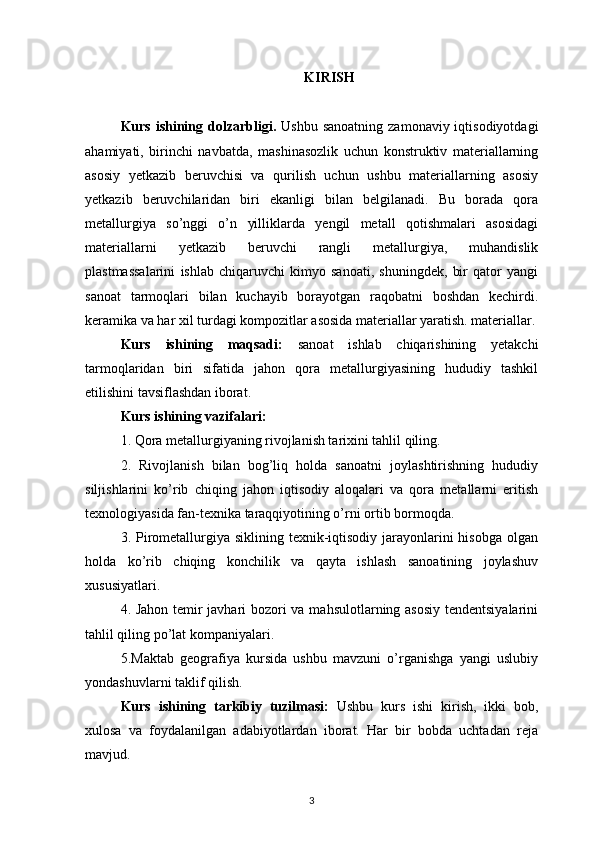 KIRISH
Kurs ishining dolzarbligi.   Ushbu sanoatning  zamonaviy iqtisodiyotdagi
ahamiyati,   birinchi   navbatda,   mashinasozlik   uchun   konstruktiv   materiallarning
asosiy   yetkazib   beruvchisi   va   qurilish   uchun   ushbu   materiallarning   asosiy
yetkazib   beruvchilaridan   biri   ekanligi   bilan   belgilanadi.   Bu   borada   qora
metallurgiya   so’nggi   o’n   yilliklarda   yengil   metall   qotishmalari   asosidagi
materiallarni   yetkazib   beruvchi   rangli   metallurgiya,   muhandislik
plastmassalarini   ishlab   chiqaruvchi   kimyo   sanoati,   shuningdek,   bir   qator   yangi
sanoat   tarmoqlari   bilan   kuchayib   borayotgan   raqobatni   boshdan   kechirdi.
keramika va har xil turdagi kompozitlar asosida materiallar yaratish. materiallar.
Kurs   ishining   maqsadi:   sanoat   ishlab   chiqarishining   yetakchi
tarmoqlaridan   biri   sifatida   jahon   qora   metallurgiyasining   hududiy   tashkil
etilishini tavsiflashdan iborat. 
Kurs ishining vazifalari: 
1. Qora metallurgiyaning rivojlanish tarixini tahlil qiling. 
2.   Rivojlanish   bilan   bog’liq   holda   sanoatni   joylashtirishning   hududiy
siljishlarini   ko’rib   chiqing   jahon   iqtisodiy   aloqalari   va   qora   metallarni   eritish
texnologiyasida fan-texnika taraqqiyotining o’rni ortib bormoqda. 
3. Pirometallurgiya siklining texnik-iqtisodiy  jarayonlarini  hisobga  olgan
holda   ko’rib   chiqing   konchilik   va   qayta   ishlash   sanoatining   joylashuv
xususiyatlari. 
4. Jahon temir javhari bozori va mahsulotlarning asosiy tendentsiyalarini
tahlil qiling po’lat kompaniyalari. 
5.Maktab   geografiya   kursida   ushbu   mavzuni   o’rganishga   yangi   uslubiy
yondashuvlarni taklif qilish. 
Kurs   ishining   tarkibiy   tuzilmasi:   Ushbu   kurs   ishi   kirish,   ikki   bob,
xulosa   va   foydalanilgan   adabiyotlardan   iborat.   Har   bir   bobda   uchtadan   reja
mavjud.
3 