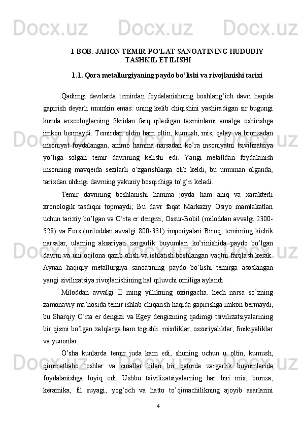 1-BOB. JAHON TEMIR-PO’LAT SANOATINING HUDUDIY
TASHKIL ETILISHI
1.1. Qora metallurgiyaning paydo bo’lishi va rivojlanishi tarixi
Qadimgi   davrlarda   temirdan   foydalanishning   boshlang’ich   davri   haqida
gapirish deyarli  mumkin emas:  uning kelib chiqishini  yashiradigan sir bugungi
kunda   arxeologlarning   fikridan   farq   qiladigan   taxminlarni   amalga   oshirishga
imkon   bermaydi.   Temirdan   oldin   ham   oltin,   kumush,   mis,   qalay   va   bronzadan
insoniyat   foydalangan,   ammo   hamma   narsadan   ko’ra   insoniyatni   tsivilizatsiya
yo’liga   solgan   temir   davrining   kelishi   edi.   Yangi   metalldan   foydalanish
insonning   mavqeida   sezilarli   o’zgarishlarga   olib   keldi,   bu   umuman   olganda,
tarixdan oldingi davrning yakuniy bosqichiga to’g’ri keladi. 
Temir   davrining   boshlanishi   hamma   joyda   ham   aniq   va   xarakterli
xronologik   tasdiqni   topmaydi;   Bu   davr   faqat   Markaziy   Osiyo   mamlakatlari
uchun tarixiy bo’lgan va O’rta er dengizi, Ossur-Bobil (miloddan avvalgi 2300-
528)   va   Fors   (miloddan   avvalgi   800-331)   imperiyalari   Biroq,   temirning   kichik
narsalar,   ularning   aksariyati   zargarlik   buyumlari   ko’rinishida   paydo   bo’lgan
davrni va uni oqilona qazib olish va ishlatish boshlangan vaqtni farqlash kerak.
Aynan   haqiqiy   metallurgiya   sanoatining   paydo   bo’lishi   temirga   asoslangan
yangi sivilizatsiya rivojlanishining hal qiluvchi omiliga aylandi. 
Miloddan   avvalgi   II   ming   yillikning   oxirigacha.   hech   narsa   so’zning
zamonaviy ma’nosida temir ishlab chiqarish haqida gapirishga imkon bermaydi,
bu   Sharqiy   O’rta   er   dengizi   va   Egey   dengizining   qadimgi   tsivilizatsiyalarining
bir qismi bo’lgan xalqlarga ham tegishli: misrliklar, ossuriyaliklar, finikiyaliklar
va yunonlar. 
O’sha   kunlarda   temir   juda   kam   edi,   shuning   uchun   u   oltin,   kumush,
qimmatbaho   toshlar   va   emallar   bilan   bir   qatorda   zargarlik   buyumlarida
foydalanishga   loyiq   edi.   Ushbu   tsivilizatsiyalarning   har   biri   mis,   bronza,
keramika,   fil   suyagi,   yog’och   va   hatto   to’qimachilikning   ajoyib   asarlarini
4 