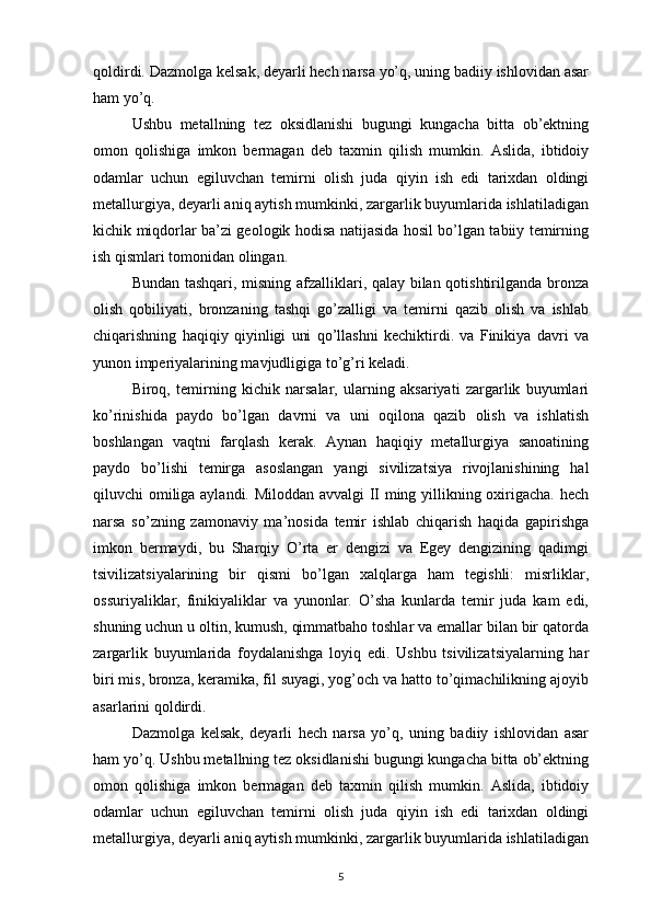 qoldirdi. Dazmolga kelsak, deyarli hech narsa yo’q, uning badiiy ishlovidan asar
ham yo’q. 
Ushbu   metallning   tez   oksidlanishi   bugungi   kungacha   bitta   ob’ektning
omon   qolishiga   imkon   bermagan   deb   taxmin   qilish   mumkin.   Aslida,   ibtidoiy
odamlar   uchun   egiluvchan   temirni   olish   juda   qiyin   ish   edi   tarixdan   oldingi
metallurgiya, deyarli aniq aytish mumkinki, zargarlik buyumlarida ishlatiladigan
kichik miqdorlar ba’zi geologik hodisa natijasida hosil bo’lgan tabiiy temirning
ish qismlari tomonidan olingan. 
Bundan tashqari, misning afzalliklari, qalay bilan qotishtirilganda bronza
olish   qobiliyati,   bronzaning   tashqi   go’zalligi   va   temirni   qazib   olish   va   ishlab
chiqarishning   haqiqiy   qiyinligi   uni   qo’llashni   kechiktirdi.   va   Finikiya   davri   va
yunon imperiyalarining mavjudligiga to’g’ri keladi. 
Biroq,   temirning   kichik   narsalar,   ularning   aksariyati   zargarlik   buyumlari
ko’rinishida   paydo   bo’lgan   davrni   va   uni   oqilona   qazib   olish   va   ishlatish
boshlangan   vaqtni   farqlash   kerak.   Aynan   haqiqiy   metallurgiya   sanoatining
paydo   bo’lishi   temirga   asoslangan   yangi   sivilizatsiya   rivojlanishining   hal
qiluvchi omiliga aylandi. Miloddan avvalgi II ming yillikning oxirigacha. hech
narsa   so’zning   zamonaviy   ma’nosida   temir   ishlab   chiqarish   haqida   gapirishga
imkon   bermaydi,   bu   Sharqiy   O’rta   er   dengizi   va   Egey   dengizining   qadimgi
tsivilizatsiyalarining   bir   qismi   bo’lgan   xalqlarga   ham   tegishli:   misrliklar,
ossuriyaliklar,   finikiyaliklar   va   yunonlar.   O’sha   kunlarda   temir   juda   kam   edi,
shuning uchun u oltin, kumush, qimmatbaho toshlar va emallar bilan bir qatorda
zargarlik   buyumlarida   foydalanishga   loyiq   edi.   Ushbu   tsivilizatsiyalarning   har
biri mis, bronza, keramika, fil suyagi, yog’och va hatto to’qimachilikning ajoyib
asarlarini qoldirdi. 
Dazmolga   kelsak,   deyarli   hech   narsa   yo’q,   uning   badiiy   ishlovidan   asar
ham yo’q. Ushbu metallning tez oksidlanishi bugungi kungacha bitta ob’ektning
omon   qolishiga   imkon   bermagan   deb   taxmin   qilish   mumkin.   Aslida,   ibtidoiy
odamlar   uchun   egiluvchan   temirni   olish   juda   qiyin   ish   edi   tarixdan   oldingi
metallurgiya, deyarli aniq aytish mumkinki, zargarlik buyumlarida ishlatiladigan
5 