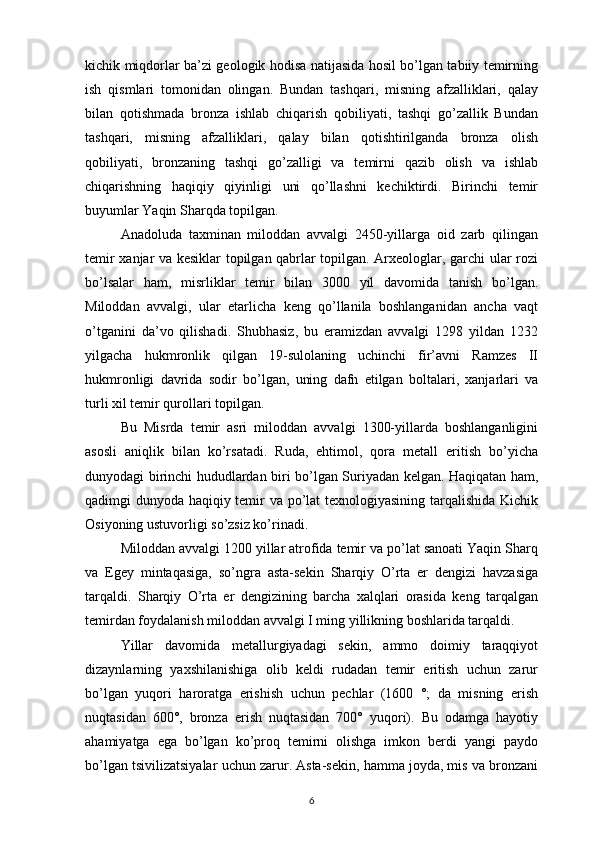 kichik miqdorlar ba’zi geologik hodisa natijasida hosil bo’lgan tabiiy temirning
ish   qismlari   tomonidan   olingan.   Bundan   tashqari,   misning   afzalliklari,   qalay
bilan   qotishmada   bronza   ishlab   chiqarish   qobiliyati,   tashqi   go’zallik   Bundan
tashqari,   misning   afzalliklari,   qalay   bilan   qotishtirilganda   bronza   olish
qobiliyati,   bronzaning   tashqi   go’zalligi   va   temirni   qazib   olish   va   ishlab
chiqarishning   haqiqiy   qiyinligi   uni   qo’llashni   kechiktirdi.   Birinchi   temir
buyumlar Yaqin Sharqda topilgan. 
Anadoluda   taxminan   miloddan   avvalgi   2450-yillarga   oid   zarb   qilingan
temir xanjar va kesiklar topilgan qabrlar topilgan. Arxeologlar, garchi ular rozi
bo’lsalar   ham,   misrliklar   temir   bilan   3000   yil   davomida   tanish   bo’lgan.
Miloddan   avvalgi,   ular   etarlicha   keng   qo’llanila   boshlanganidan   ancha   vaqt
o’tganini   da’vo   qilishadi.   Shubhasiz,   bu   eramizdan   avvalgi   1298   yildan   1232
yilgacha   hukmronlik   qilgan   19-sulolaning   uchinchi   fir’avni   Ramzes   II
hukmronligi   davrida   sodir   bo’lgan,   uning   dafn   etilgan   boltalari,   xanjarlari   va
turli xil temir qurollari topilgan. 
Bu   Misrda   temir   asri   miloddan   avvalgi   1300-yillarda   boshlanganligini
asosli   aniqlik   bilan   ko’rsatadi.   Ruda,   ehtimol,   qora   metall   eritish   bo’yicha
dunyodagi birinchi hududlardan biri bo’lgan Suriyadan kelgan. Haqiqatan ham,
qadimgi dunyoda haqiqiy temir va po’lat texnologiyasining tarqalishida Kichik
Osiyoning ustuvorligi so’zsiz ko’rinadi. 
Miloddan avvalgi 1200 yillar atrofida temir va po’lat sanoati Yaqin Sharq
va   Egey   mintaqasiga,   so’ngra   asta-sekin   Sharqiy   O’rta   er   dengizi   havzasiga
tarqaldi.   Sharqiy   O’rta   er   dengizining   barcha   xalqlari   orasida   keng   tarqalgan
temirdan foydalanish miloddan avvalgi I ming yillikning boshlarida tarqaldi. 
Yillar   davomida   metallurgiyadagi   sekin,   ammo   doimiy   taraqqiyot
dizaynlarning   yaxshilanishiga   olib   keldi   rudadan   temir   eritish   uchun   zarur
bo’lgan   yuqori   haroratga   erishish   uchun   pechlar   (1600   °;   da   misning   erish
nuqtasidan   600°,   bronza   erish   nuqtasidan   700°   yuqori).   Bu   odamga   hayotiy
ahamiyatga   ega   bo’lgan   ko’proq   temirni   olishga   imkon   berdi   yangi   paydo
bo’lgan tsivilizatsiyalar uchun zarur. Asta-sekin, hamma joyda, mis va bronzani
6 