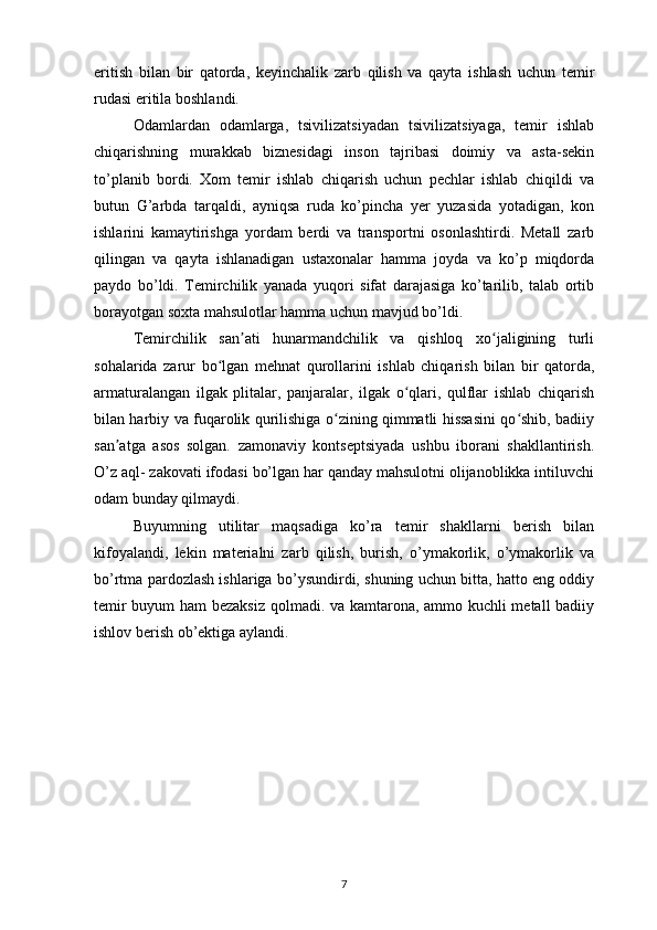 eritish   bilan   bir   qatorda,   keyinchalik   zarb   qilish   va   qayta   ishlash   uchun   temir
rudasi eritila boshlandi. 
Odamlardan   odamlarga,   tsivilizatsiyadan   tsivilizatsiyaga,   temir   ishlab
chiqarishning   murakkab   biznesidagi   inson   tajribasi   doimiy   va   asta-sekin
to’planib   bordi.   Xom   temir   ishlab   chiqarish   uchun   pechlar   ishlab   chiqildi   va
butun   G’arbda   tarqaldi,   ayniqsa   ruda   ko’pincha   yer   yuzasida   yotadigan,   kon
ishlarini   kamaytirishga   yordam   berdi   va   transportni   osonlashtirdi.   Metall   zarb
qilingan   va   qayta   ishlanadigan   ustaxonalar   hamma   joyda   va   ko’p   miqdorda
paydo   bo’ldi.   Temirchilik   yanada   yuqori   sifat   darajasiga   ko’tarilib,   talab   ortib
borayotgan soxta mahsulotlar hamma uchun mavjud bo’ldi. 
Temirchilik   san ati   hunarmandchilik   va   qishloq   xo jaligining   turliʼ ʻ
sohalarida   zarur   bo lgan   mehnat   qurollarini   ishlab   chiqarish   bilan   bir   qatorda,	
ʻ
armaturalangan   ilgak   plitalar,   panjaralar,   ilgak   o qlari,   qulflar   ishlab   chiqarish	
ʻ
bilan harbiy va fuqarolik qurilishiga o zining qimmatli hissasini qo shib, badiiy	
ʻ ʻ
san atga   asos   solgan.   zamonaviy   kontseptsiyada   ushbu   iborani   shakllantirish.	
ʼ
O’z aql- zakovati ifodasi bo’lgan har qanday mahsulotni olijanoblikka intiluvchi
odam bunday qilmaydi. 
Buyumning   utilitar   maqsadiga   ko’ra   temir   shakllarni   berish   bilan
kifoyalandi,   lekin   materialni   zarb   qilish,   burish,   o’ymakorlik,   o’ymakorlik   va
bo’rtma pardozlash ishlariga bo’ysundirdi, shuning uchun bitta, hatto eng oddiy
temir buyum ham bezaksiz qolmadi. va kamtarona, ammo kuchli metall badiiy
ishlov berish ob’ektiga aylandi. 
7 