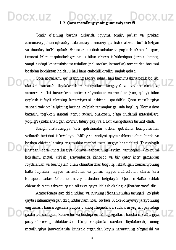 1.2. Qora metallurgiyaning umumiy tavsifi
Temir   o’zining   barcha   turlarida   (quyma   temir,   po’lat   va   prokat)
zamonaviy jahon iqtisodiyotida asosiy ommaviy qurilish materiali bo’lib kelgan
va shunday bo’lib qoladi. Bir qator qurilish sohalarida yog’och o’rnini bosgan,
tsement   bilan   raqobatlashgan   va   u   bilan   o’zaro   ta’sirlashgan   (temir-   beton),
yangi turdagi konstruktiv materiallar (polimerlar, keramika) tomonidan bosimni
boshdan kechirgan holda, u hali ham etakchilik rolini saqlab qoladi. 
Qora metallarni qo’llashning asosiy sohasi hali ham mashinasozlik bo’lib,
ulardan   samarali   foydalanish   imkoniyatlari   kengayishda   davom   etmoqda,
xususan,   po’lat   buyumlarni   polimer   plyonkalar   va   metallar   (rux,   qalay)   bilan
qoplash   tufayli   ularning   korroziyasini   oshiradi.   qarshilik.   Qora   metallurgiya
sanoati xalq xo’jaligining boshqa ko’plab tarmoqlariga juda bog’liq. Xom ashyo
bazasini   tog -kon   sanoati   (temir   rudasi,   ohaktosh,   o tga   chidamli   materiallar),ʻ ʻ
yoqilg i (kokslanadigan ko mir, tabiiy gaz) va elektr energetikasi tashkil etadi. 	
ʻ ʻ
Rangli   metallurgiya   turli   qotishmalar   uchun   qotishma   komponentlar
yetkazib   berishni   ta’minlaydi.   Milliy   iqtisodiyot   qayta   ishlash   uchun   hurda   va
boshqa chiqindilarning eng muhim manbai metallurgiya bosqichlari. Texnologik
jihatdan   qora   metallurgiya   kimyo   sanoatining   ayrim   tarmoqlari   (ko mirni	
ʻ
kokslash,   metall   eritish   jarayonlarida   kislorod   va   bir   qator   inert   gazlardan
foydalanish va boshqalar) bilan chambarchas bog liq. Ishlatilgan xomashyoning	
ʻ
katta   hajmlari,   tayyor   mahsulotlar   va   yarim   tayyor   mahsulotlar   ularni   turli
transport   turlari   bilan   ommaviy   tashishni   belgilaydi.   Qora   metallar   ishlab
chiqarish, xom ashyoni qazib olish va qayta ishlash ekologik jihatdan xavflidir. 
Atmosferaga gaz chiqindilari va suvning ifloslanishidan tashqari, ko’plab
qayta ishlanmaydigan chiqindilar ham hosil bo’ladi. Koks-kimyoviy jarayonning
eng zararli kanserogenlari yuqori o’choq chiqindilari, rudalarni yig’ish paytidagi
gazlar va changlar, konvertor va boshqa eritish agregatlari, barcha metallurgiya
jarayonlarining   shlaklaridir.   Ko’p   miqdorda   suvdan   foydalanish,   uning
metallurgiya   jarayonlarida   ishtirok   etganidan   keyin   haroratning   o’zgarishi   va
8 