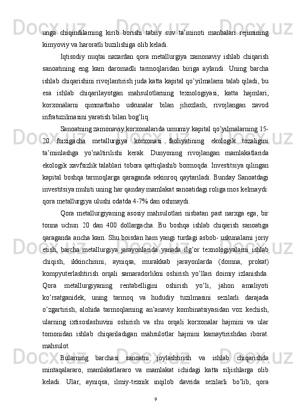 unga   chiqindilarning   kirib   borishi   tabiiy   suv   ta’minoti   manbalari   rejimining
kimyoviy va haroratli buzilishiga olib keladi. 
Iqtisodiy   nuqtai   nazardan   qora   metallurgiya   zamonaviy   ishlab   chiqarish
sanoatining   eng   kam   daromadli   tarmoqlaridan   biriga   aylandi.   Uning   barcha
ishlab chiqarishini rivojlantirish juda katta kapital qo’yilmalarni talab qiladi, bu
esa   ishlab   chiqarilayotgan   mahsulotlarning   texnologiyasi,   katta   hajmlari,
korxonalarni   qimmatbaho   uskunalar   bilan   jihozlash,   rivojlangan   zavod
infratuzilmasini yaratish bilan bog’liq. 
Sanoatning zamonaviy korxonalarida umumiy kapital qo’yilmalarning 15-
20   foizigacha   metallurgiya   korxonasi   faoliyatining   ekologik   tozaligini
ta’minlashga   yo’naltirilishi   kerak.   Dunyoning   rivojlangan   mamlakatlarida
ekologik xavfsizlik talablari tobora qattiqlashib bormoqda. Investitsiya qilingan
kapital boshqa tarmoqlarga qaraganda sekinroq qaytariladi. Bunday Sanoatdagi
investitsiya muhiti uning har qanday mamlakat sanoatidagi roliga mos kelmaydi:
qora metallurgiya ulushi odatda 4-7% dan oshmaydi. 
Qora   metallurgiyaning   asosiy   mahsulotlari   nisbatan   past   narxga   ega,   bir
tonna   uchun   20   dan   400   dollargacha.   Bu   boshqa   ishlab   chiqarish   sanoatiga
qaraganda ancha kam. Shu boisdan ham yangi turdagi asbob- uskunalarni joriy
etish,   barcha   metallurgiya   jarayonlarida   yanada   ilg’or   texnologiyalarni   ishlab
chiqish,   ikkinchisini,   ayniqsa,   murakkab   jarayonlarda   (domna,   prokat)
kompyuterlashtirish   orqali   samaradorlikni   oshirish   yo’llari   doimiy   izlanishda.
Qora   metallurgiyaning   rentabelligini   oshirish   yo’li,   jahon   amaliyoti
ko’rsatganidek,   uning   tarmoq   va   hududiy   tuzilmasini   sezilarli   darajada
o’zgartirish,   alohida   tarmoqlarning   an’anaviy   kombinatsiyasidan   voz   kechish,
ularning   ixtisoslashuvini   oshirish   va   shu   orqali   korxonalar   hajmini   va   ular
tomonidan   ishlab   chiqariladigan   mahsulotlar   hajmini   kamaytirishdan   iborat.
mahsulot. 
Bularning   barchasi   sanoatni   joylashtirish   va   ishlab   chiqarishda
mintaqalararo,   mamlakatlararo   va   mamlakat   ichidagi   katta   siljishlarga   olib
keladi.   Ular,   ayniqsa,   ilmiy-texnik   inqilob   davrida   sezilarli   bo’lib,   qora
9 