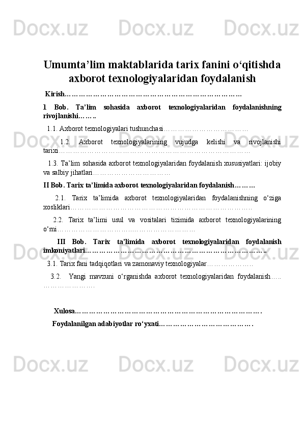 Umumta’lim maktablarida tarix fanini o‘qitishda
axborot texnologiyalaridan foydalanish
  Kirish …………………………………………………………………
1   Bob.   Ta’lim   sohasida   axborot   texnologiyalaridan   foydalanishning
rivojlanishi ……..
  1.1.  Axborot texnologiyalari tushunchasi ………………………………
    1.2.   Axborot   texnologiyalarining   vujudga   kelishi   va   rivojlanishi
tarixi ………………………………………………………………………
   1.3. Ta’lim sohasida axborot texnologiyalaridan foydalanish xususiyatlari: ijobiy
va salbiy jihatlari……………………………
II  Bob. Tarix ta’limida axborot texnologiyalaridan foydalanish ………
    2.1.   Tarix   ta’limida   axborot   texnologiyalaridan   foydalanishning   o‘ziga
xosliklari …………………………………………………………………..
    2.2.   Tarix   ta’limi   usul   va   vositalari   tizimida   axborot   texnologiyalarining
o‘rni …………………………..………………………
    III   Bob.   Tarix   ta’limida   axborot   texnologiyalaridan   foydalanish
imkoniyatlari …………………………………………………………………..
  3.1.  Tarix fani tadqiqotlari va zamonaviy texnologiyalar ………………..  
    3.2.     Yangi   mavzuni   o‘rganishda   axborot   texnologiyalaridan   foydalanish …..
………………….
        Xulosa …………………………………………………………………….
Foydalanilgan adabiyotlar ro‘yxati …………………………………. 
