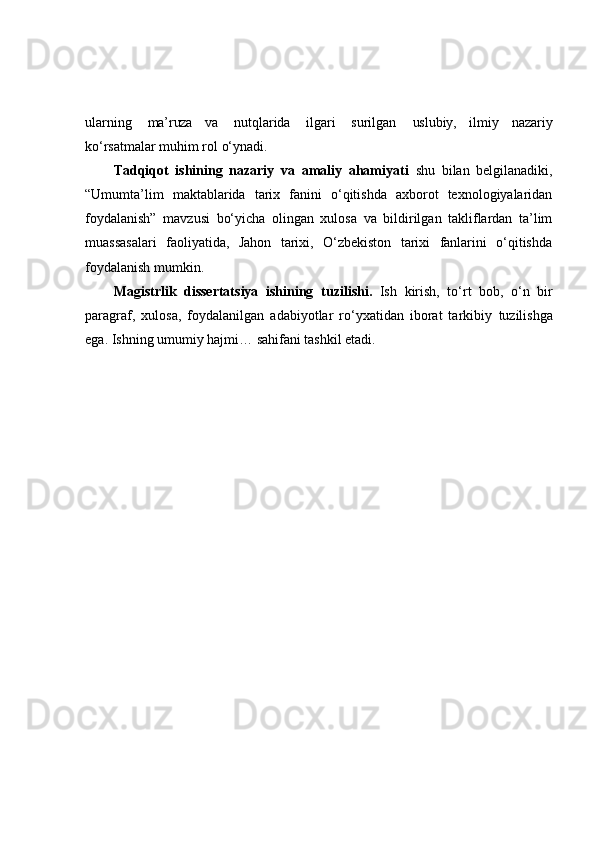 ularning   ma’ruza   va   nutqlarida   ilgari   surilgan  uslubiy,   ilmiy   nazariy
ko‘rsatmalar   muhim   rol   o‘ynadi.
Tadqiqot   ishining   nazariy   va   amaliy   ahamiyati   shu   bilan   belgilanadiki,
“Umumta’lim   maktablarida   tarix   fanini   o‘qitishda   axborot   texnologiyalaridan
foydalanish”   mavzusi   bo‘yicha   olingan   xulosa   va   bildirilgan   takliflardan   ta’lim
muassasalari   faoliyatida,   Jahon   tarixi,   O‘zbekiston   tarixi   fanlarini   o‘qitishda
foydalanish mumkin. 
Magistrlik   dissertatsiya   ishining   tuzilishi.   Ish   kirish,   to‘rt   bob,   o‘n   bir
paragraf,   xulosa,   foydalanilgan   adabiyotlar   ro‘yxatidan   iborat   tarkibiy   tuzilishga
ega. Ishning umumiy hajmi… sahifani tashkil etadi.