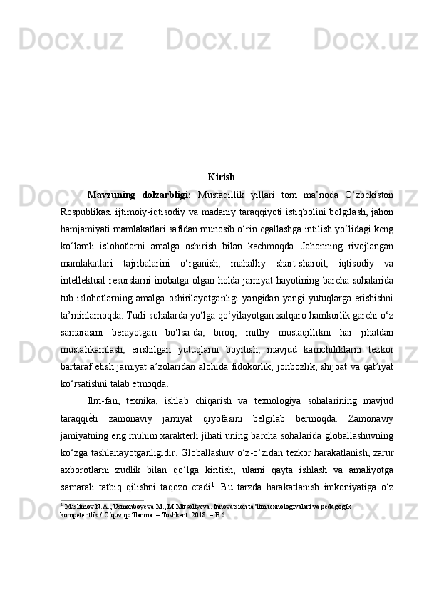                                                     Kirish
  Mavzuning   dolzarbligi:   Mustaqillik   yillari   tom   ma’noda   O‘zbekiston
Respublikasi  ijtimoiy-iqtisodiy va madaniy taraqqiyoti istiqbolini belgilash, jahon
hamjamiyati mamlakatlari safidan munosib o‘rin egallashga intilish yo‘lidagi keng
ko‘lamli   islohotlarni   amalga   oshirish   bilan   kechmoqda.   Jahonning   rivojlangan
mamlakatlari   tajribalarini   o‘rganish,   mahalliy   shart-sharoit,   iqtisodiy   va
intellektual resurslarni inobatga olgan holda jamiyat  hayotining barcha sohalarida
tub   islohotlarning   amalga   oshirilayotganligi   yangidan   yangi   yutuqlarga   erishishni
ta’minlamoqda. Turli sohalarda yo‘lga qo‘yilayotgan xalqaro hamkorlik garchi o‘z
samarasini   berayotgan   bo‘lsa-da,   biroq,   milliy   mustaqillikni   har   jihatdan
mustahkamlash,   erishilgan   yutuqlarni   boyitish,   mavjud   kamchiliklarni   tezkor
bartaraf etish jamiyat a’zolaridan alohida fidokorlik, jonbozlik, shijoat  va qat’iyat
ko‘rsatishni talab etmoqda.
  Ilm-fan,   texnika,   ishlab   chiqarish   va   texnologiya   sohalarining   mavjud
taraqqiѐ.ti   zamonaviy   jamiyat   qiyofasini   belgilab   bermoqda.   Zamonaviy
jamiyatning eng muhim xarakterli jihati uning barcha sohalarida globallashuvning
ko‘zga tashlana yo tganligidir. Globallashuv o‘z-o‘zidan tezkor harakatlanish, zarur
axborotlarni   zudlik   bilan   qo‘lga   kiritish,   ularni   qayta   ishlash   va   amaliyotga
samarali   tatbiq   qilishni   taqozo   etadi 1
.   Bu   tarzda   harakatlanish   imkoniyatiga   o‘z
1
 Muslimov N.A., Usmonboyeva M., M.Mirsoliyeva. Innovatsion ta’lim texnologiyalari va pedagogi k  
kompetentlik./ O‘quv qo‘llanma. – Toshkent: 2018. – B.6. 