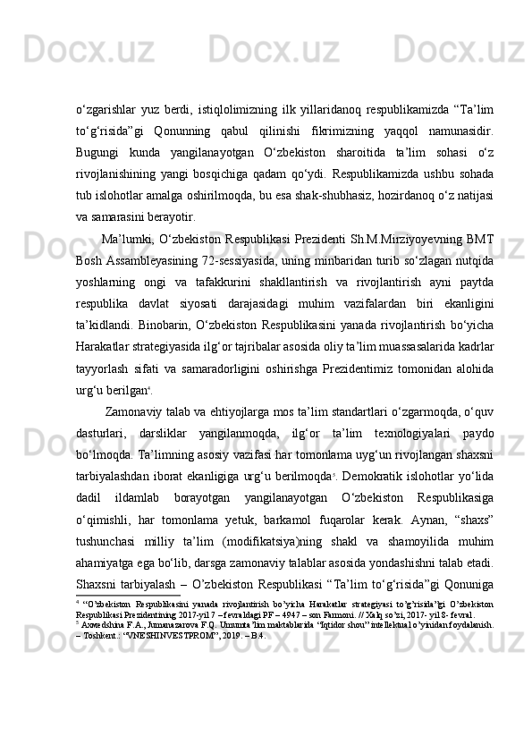 o‘zgarishlar   yuz   berdi,   istiqlolimizning   ilk   yillaridanoq   respublikamizda   “Ta’lim
to‘g‘risida”gi   Qonunning   qabul   qilinishi   fikrimizning   yaqqol   namunasidir.
Bugungi   kunda   yangilanayotgan   O‘zbekiston   sharoitida   ta’lim   sohasi   o‘z
rivojlanishining   yangi   bosqichiga   qadam   qo‘ydi.   Respublikamizda   ushbu   sohada
tub islohotlar amalga oshirilmoqda, bu esa shak-shubhasiz, hozirdanoq o‘z natijasi
va samarasini berayotir.
Ma’lumki,   O‘zbekiston   Respublikasi   Prezidenti   Sh.M.Mirziyoyevning   BMT
Bosh Assambleyasining 72-sessiyasida,  uning minbaridan turib so‘zlagan nutqida
yoshlarning   ongi   va   tafakkurini   shakllantirish   va   rivojlantirish   ayni   paytda
respublika   davlat   siyosati   darajasidagi   muhim   vazifalardan   biri   ekanligini
ta’kidlandi.   Binobarin,   O‘zbekiston   Respublikasini   yanada   rivojlantirish   bo‘yicha
Harakatlar strategiyasida ilg‘or tajribalar asosida oliy ta’lim muassasalarida kadrlar
tayyorlash   sifati   va   samaradorligini   oshirishga   Prezidentimiz   tomonidan   alohida
urg‘u berilgan 4
.
 Zamonaviy talab va ehtiyojlarga mos ta’lim standartlari o‘zgarmoqda, o‘quv
dasturlari,   darsliklar   yangilanmoqda,   ilg‘or   ta’lim   texnologiyalari   paydo
bo‘lmoqda. Ta’limning asosiy vazifasi har tomonlama uyg‘un rivojlangan shaxsni
tarbiyalashdan   iborat   ekanligiga  urg‘u berilmoqda 5
. Demokratik  islohotlar   yo‘lida
dadil   ildamlab   borayotgan   yangilanayotgan   O‘zbekiston   Respublikasiga
o‘qimishli,   har   tomonlama   yetuk,   barkamol   fuqarolar   kerak.   Aynan,   “shaxs”
tushunchasi   milliy   ta’lim   (modifikatsiya)ning   shakl   va   shamoyilida   muhim
ahamiyatga ega bo‘lib, darsga zamonaviy talablar asosida yondashishni talab etadi.
Shaxsni   tarbiyalash   –   O’zbekiston   Respublikasi   “Ta’lim   to‘g‘risida”gi   Qonuniga
4
  “O’zbekiston   Respublikasini   yanada   rivojlantirish   bo’yicha   Harakatlar   strategiyasi   to’g’risida”gi   O’zbekiston
Respublikasi Prezidentining 2017-yil 7 – fevraldagi PF – 4947 – son Farmoni.   // Xalq so’zi, 2017- yil 8- fevral .
5
  Ахмѐdshina F.A., Jumanazarova F.Q. Umumta’lim maktablarida “Iqtidor shou” intellektual o’yinidan foydalanish.
– Тoshkent.: “VNESHINVESTPROM”, 2019. – B.4. 