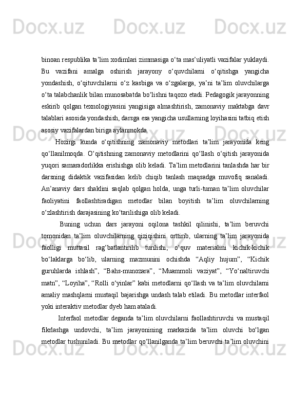 binoan respublika ta’lim xodimlari zimmasiga o‘ta mas’uliyatli vazifalar yuklaydi.
Bu   vazifani   amalga   oshirish   jarayony   o‘quvchilarni   o‘qitishga   yangicha
yondashish,   o‘qituvchilarni   o‘z   kasbiga   va   o‘zgalarga,   ya’ni   ta’lim   oluvchilarga
o‘ta talabchanlik bilan munosabatda bo‘lishni taqozo etadi. Pedagogik jarayonning
eskirib   qolgan   texnologiyasini   yangisiga   almashtirish,   zamonaviy   maktabga   davr
talablari asosida yondashish, darsga esa yangicha usullarning loyihasini tatbiq etish
asosiy vazifalardan biriga aylanmokda.
Hozirgi   kunda   o‘qitishning   zamonaviy   metodlari   ta’lim   jarayonida   keng
qo‘llanilmoqda.   O‘qitishning   zamonaviy   metodlarini   qo‘llash   o‘qitish   jarayonida
yuqori samaradorlikka erishishga olib keladi. Ta’lim metodlarini tanlashda har bir
darsning   didaktik   vazifasidan   kelib   chiqib   tanlash   maqsadga   muvofiq   sanaladi.
An’anaviy   dars   shaklini   saqlab   qolgan   holda,   unga   turli-tuman   ta’lim   oluvchilar
faoliyatini   faollashtiradigan   metodlar   bilan   boyitish   ta’lim   oluvchilarning
o‘zlashtirish darajasining ko‘tarilishiga olib keladi. 
  Buning   uchun   dars   jarayoni   oqilona   tashkil   qilinishi,   ta’lim   beruvchi
tomonidan   ta’lim   oluvchilarning   qiziqishini   orttirib,   ularning   ta’lim   jarayonida
faolligi   muttasil   rag‘batlantirilib   turilishi,   o‘quv   materialini   kichik-kichik
bo‘laklarga   bo‘lib,   ularning   mazmunini   ochishda   “Aqliy   hujum”,   “Kichik
guruhlarda   ishlash”,   “Bahs-munozara”,   “Muammoli   vaziyat”,   “Yo‘naltiruvchi
matn”,  “Loyiha”,   “Rolli   o‘yinlar”   kabi   metodlarni   qo‘llash   va  ta’lim   oluvchilarni
amaliy mashqlarni  mustaqil bajarishga undash talab etiladi. Bu metodlar interfaol
yoki interaktiv metodlar dyeb ham ataladi. 
  Interfaol   metodlar   deganda   ta’lim   oluvchilarni   faollashtiruvchi   va   mustaqil
fikrlashga   undovchi,   ta’lim   jarayonining   markazida   ta’lim   oluvchi   bo‘lgan
metodlar tushuniladi. Bu metodlar qo‘llanilganda ta’lim beruvchi ta’lim oluvchini 