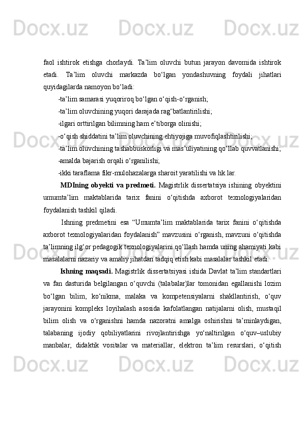 faol   ishtirok   etishga   chorlaydi.   Ta’lim   oluvchi   butun   jarayon   davomida   ishtirok
etadi.   Ta’lim   oluvchi   markazda   bo‘lgan   yondashuvning   foydali   jihatlari
quyidagilarda namoyon bo‘ladi:
-ta’lim samarasi yuqoriroq bo‘lgan o‘qish-o‘rganish;
-ta’lim oluvchining yuqori darajada rag‘batlantirilishi;
-ilgari orttirilgan bilimning ham e’tiborga olinishi;
-o‘qish shiddatini ta’lim oluvchining ehtiyojiga muvofiqlashtirilishi; 
-ta’lim oluvchining tashabbuskorligi va mas’uliyatining qo‘llab quvvatlanishi;
-amalda bajarish orqali o‘rganilishi;
-ikki taraflama fikr-mulohazalarga sharoit yaratilishi va hk.lar.
  MDIning   obyekti   va   predmeti.   Magistrlik   dissertatsiya   ishining   obyektini
u mumta’lim   maktablarida   tarix   fanini   o‘qitishda   axborot   texnologiyalaridan
foydalanish  tashkil qiladi. 
  Ishning   predmetini   esa   “Umumta’lim   maktablarida   tarix   fanini   o‘qitishda
axborot   texnologiyalaridan  foydalanish”   mavzusini   o‘rganish,   mavzuni   o‘qitishda
ta’limning ilg‘or pedagogik texnologiyalarini qo‘llash hamda uning ahamiyati kabi
masalalarni nazariy va amaliy jihatdan tadqiq etish kabi masalalar tashkil etadi.
  Ishning maqsadi.   Magistrlik dissertatsiyasi  ishida Davlat ta’lim standartlari
va   fan   dasturida   belgilangan   o‘quvchi   (talabalar)lar   tomonidan   egallanishi   lozim
bo‘lgan   bilim,   ko‘nikma,   malaka   va   kompetensiyalarni   shakllantirish,   o‘quv
jarayonini   kompleks   loyihalash   asosida   kafolatlangan   natijalarni   olish,   mustaqil
bilim   olish   va   o‘rganishni   hamda   nazoratni   amalga   oshirishni   ta’minlaydigan,
talabaning   ijodiy   qobiliyatlarini   rivojlantirishga   yo‘naltirilgan   o‘quv–uslubiy
manbalar,   didaktik   vositalar   va   materiallar,   elektron   ta’lim   resurslari,   o‘qitish 