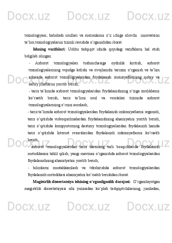 texnologiyasi,   baholash   usullari   va   mezonlarini   o‘z   ichiga   oluvchi     innovatsion
ta’lim texnologiyalarini tizimli ravishda o‘rganishdan iborat.
Ishning   vazifalari:   Ushbu   tadqiqot   ishida   quyidagi   vazifalarni   hal   etish
belgilab olingan:
-   Axborot   texnologiyalari   tushunchasiga   oydinlik   kiritish,   axborot
texnologiyalarining   vujudga   kelishi   va   rivojlanishi   tarixini   o‘rganish   va   ta’lim
sohasida   axborot   texnologiyalaridan   foydalanish   xususiyatlarining   ijobiy   va
salbiy jihatlarini yoritib berish;
-   tarix   ta’limida   axborot   texnologiyalaridan   foydalanishning   o‘ziga   xosliklarini
ko‘rsatib   berish,   tarix   ta’limi   usul   va   vositalari   tizimida   axborot
texnologiyalarining o‘rnini asoslash;
- tarix ta’limida axborot texnologiyalaridan foydalanish imkoniyatlarini organish,
tarix   o‘qitishda   videoqurilmalardan   foydalanishning   ahamiyatini   yoritib   berish,
tarix   o‘qitishda   kompyuterning   dasturiy   texnologiyalaridan   foydalanish   hamda
tarix   o‘qitishda   Internet   resurslaridan   foydalanish   imkoniyatlarini   ko‘rsatib
berish;
-   axborot   texnologiyalaridan   tarix   darsining   turli   bosqichlarida   foydalanish
metodikasini tahlil qilish; yangi mavzuni o‘rganishda axborot texnologiyalaridan
foydalanishning ahamityatini yoritib berish;
-   bilimlarni   mustahkamlash   va   tekshirishda   axborot   texnologiyalaridan
foydalanish metodikasi ahamiyatini ko‘rsatib berishdan iborat.
Magistrlik dissertatsiya ishining o‘rganilganlik darajasi:     O‘rganilayotgan
magistrlik   dissertatsiyasi   ishi   yuzasidan   ko‘plab   tadqiqotchilarning,   jumladan, 