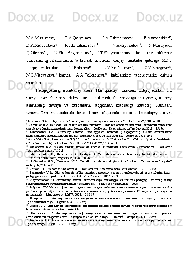N.A.Muslimov 6
,   O.A.Qo‘ysinov 7
,   I.A.Eshmamatov 8
,   F.Axmedshina 9
,
D.A.Xidoyatova 10
,   R.Ishmuhamedov 11
,     N.Avliyakulov 12
,   N.Musayeva,
Q.Olimov 13
,     U.Sh.   Begimqulov 14
,   T.T.Shoymardonov 15
  kabi   respublikamiz
olimlarining   izlanishlarini   ta’kidlash   mumkin,   xorijiy   manbalar   qatoriga   MDH
tadqiqotchilaridan   I.I.Bobrova 16
,   L.V.Bocharova 17
,   Z.V.Vozgova 18
,
N.G.Vitovskaya 19
  hamda       A.A.Tolkacheva 20
    kabilarning     tadqiqotlarini   kiritish
mumkin. 
Tadqiqotning   manbaviy   asosi:   Har   qanday     mavzuni   tadqiq   etishda   uni
ilmiy o‘rganish, ilmiy adabiyotlarni  tahlil  etish,  shu mavzuga  doir  yozilgan  ilmiy
asarlardagi   tavsiya   va   xulosalarni   taqqoslash   maqsadga   muvofiq.   Xususan,
u mumta ’ lim   maktablarida   tarix   fanini   o‘qitishda   axborot   texnologiyalaridan
6
  Muslimov N.A. Bo’lajak kasb ta’limi o’qituvchisini kasbiy shakllantirish. – Toshkent: “Fan”, 2004. – 130 b.
7
  Qo‘ysinov   O.A.   Bo’lajak   kasb   ta’limi   o’qituvchilarining   kasbiy-pedagogik   ijodkorligini   kompetentli   yondashuv
asosida rivojlantirish texnologiyalari. Monografiya. – Toshkent.: “Delta print servis” nashriyoti. 2018.– 156 b.
8
  Eshmamatov   I.A.   Zamonaviy   axborot   texnologiyalari   muhitida   pedagoglarning   axborot-kommunikativ
kompetentligini rivojlantirishning nazariy-pedagogik asoslarini shakllantirish.– Toshkent: 2018. 29   b.
9
  Axmedshina F.A., Jumanazarova F.Q. Umumta’lim maktablarida “Iqtidor-Shou” intellektual o‘yinidan foydalanish
(Tarix fani misolida).    –Toshkent:”VNESHINVESTPROM”, 2019. –114 b.
10
  Xidoyatova   D.A.   Malaka   oshirish   jarayonida   interfaol   metodlardan   foydalanish.   /Monografiya.   –Toshkent.:
“Abu matbuot-konsalt”, 2014.
11
  Ishmuhamedov   R.,   Abduqodirov   A.,   Pardayev   A.   Ta’limda   innovatsion   texnologiyalar   /Amaliy   tavsiyalar.
–  Toshkent.: “Iste’dod” jamg’armasi, 2008.  –  180b.
12
  Avliyakulov   N.X.,   Musayeva   N.N.   Modulli   o‘qitish   texnologiyalari.   –Toshkent.:“Fan   va   texnologiyalar”
nashriyoti, 2007. – 97b.
13
 Olimov Q.T. Pedagogik texnologiyalar. – Toshkent.: “Fan va texnologiyalar” nashriyoti, 2011. – 275b.
14
  Begimqulov   U.Sh.   Oliy   pedagogik   ta’lim   tizimiga   zamonaviy   axborot-texnologiyalarini   joriy   etishning   ilmiy-
pedagogik asoslari:  р ed.fan.dokt…diss..Avtoref. – Toshkent.: 2007. – 250b.
15
  Shoymardonov   T.T.   Zamonaviy   axborot-kommunikatsiya   texnologiyalari   muhitida   pedagog   kadrlarning   kasbiy
faoliyati mazmuni va uning monitoringi / Monografiya. – Toshkent.: “Yangi kitob”, 2016
16
  Боброва    И.И. Мѐсто  и функции  дидакч	ѐских ср	ѐдств  информационно-коммуникационных т	ѐхнологий  в
уч	
ѐбном проц	ѐсс//Дистанционно	ѐ обуч	ѐни	ѐ: возможности, пробл	ѐмы  и р	ѐшѐния:  Сб. науч. ст. р	ѐг. науч . –
практ. конф. – Магнитогоск. МаГУ: 2011. –С 52-57.
17
  Бочарова   Л. B .   Формировани	
ѐ  информационно-коммуникативной   комп	ѐтѐнтности   будущ	ѐго   учит	ѐля.
Дисс. канд.п	
ѐд.наук. –   Курск: 2006.  –  210 стр. 
18
  Возгова   З.В.   Принципы   н	
ѐпр	ѐрывного   повыш	ѐния   квалификациии   научно-п	ѐдагогич	ѐских   работников   //
https :  www . science - education . ru / ru / article  .
19
  Витовская   Н.Г.   Формировани	
ѐ  информационной   комп	ѐтѐнтности   студ	ѐнтов   вузов   на   прим	ѐрѐ
сп	
ѐциальности “Журналистика”. Автор	ѐф.дисс.канд.п	ѐд.наук. – Нижный Новгород: 2004. – 25стр.
20
  Толкач	
ѐва   А.А.   Развити	ѐ  информационно-коммуникационной   комп	ѐтѐнтности   классных   руковид	ѐтѐлѐй.
Дисс.п	
ѐд наук. – Тула: 2019. – 185стр. 