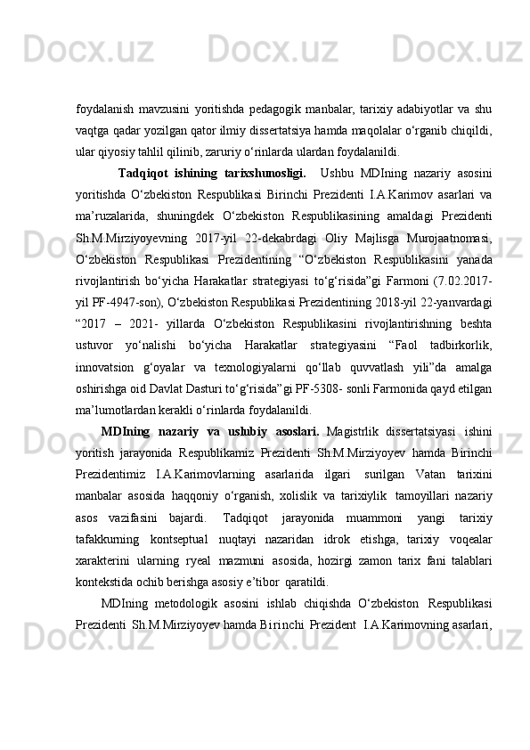 foydalanish   mavzusini   yoritishda   pedagogik   manbalar,   tarixiy   adabiyotlar   va   shu
vaqtga qadar yozilgan qator ilmiy dissertatsiya hamda maqolalar o‘rganib chiqildi,
ular qiyosiy tahlil qilinib, zaruriy o‘rinlarda ulardan foydalanildi. 
            Tadqiqot   ishining   tarixshunosligi.     Ushbu   MDIning   nazariy   asosini
yoritishda   O‘zbekiston   Respublikasi   Birinchi   Prezidenti   I.A.Karimov   asarlari   va
ma’ruzalarida,   shuningdek   O‘zbekiston   Respublikasi ning   amaldagi   Prezidenti
Sh.M.Mirziyoyevning   2017-yil   22-dekabrdagi   Oliy   Majlisga   Murojaatnomasi,
O‘zbekiston   Respublikasi   Prezidentining   “O‘ zbekiston   Respublikasini   yanada
rivojlantirish   bo‘yicha   H arakatlar   strategiyasi   to‘g‘risida”gi   Farmoni   (7.02.2017-
yil PF-4947-son),  O‘zbekiston Respublikasi Prezidentining 2018-yil 22-yanvardagi
“2017   –   2021-   yillarda   O‘zbekiston   Respublikasini   rivojlantirishning   beshta
ustuvor   yo‘nalishi   bo‘yicha   Harakatlar   strategiyasini   “Faol   tadbirkorlik,
innovatsion   g‘oyalar   va   texnologiyalarni   qo‘llab   quvvatlash   yili”da   amalga
oshirishga oid Davlat Dasturi to‘g‘risida”gi PF-5308- sonli Farmonida qayd etilgan
ma’lumotlardan kerakli o‘rinlarda foydalanildi. 
MDIning   nazariy   va   uslubiy   asoslari.   Magistrlik   dissertatsiyasi   ish ini
yoritish   jarayonida   Respublikamiz   Prezidenti   Sh.M.Mirziyoyev   hamda   B irinchi
Prezidentimiz   I.A.Karimovlarning   asarlarida   ilgari  surilgan   Vatan   tarixini
manbalar   asosida   haqqoniy   o‘rganish,   xolislik   va   tarixiylik	
  tamoyillari   nazariy
asos   vazifasini   bajardi.	
  Tadqiqot   jarayonida   muammoni   yangi   tarixiy
tafakkurning   kontseptual   nuqtayi   nazaridan   idrok   etishga,   tarixiy   voqealar
xarakterini   ularning   ryeal   mazmuni	
  asosida,   hozirgi   zamon   tarix   fani   talablari
kontekstida  ochib  berishga  asosiy   e’tibor	
  qaratildi.
MDIning   metodologik   asosini   ishlab   chiqishda   O‘ zbekiston   Respublikasi
Prezidenti   Sh.M. Mirziyoyev hamda  Birinchi   Prezident   I.A.Karimovning asarlari, 