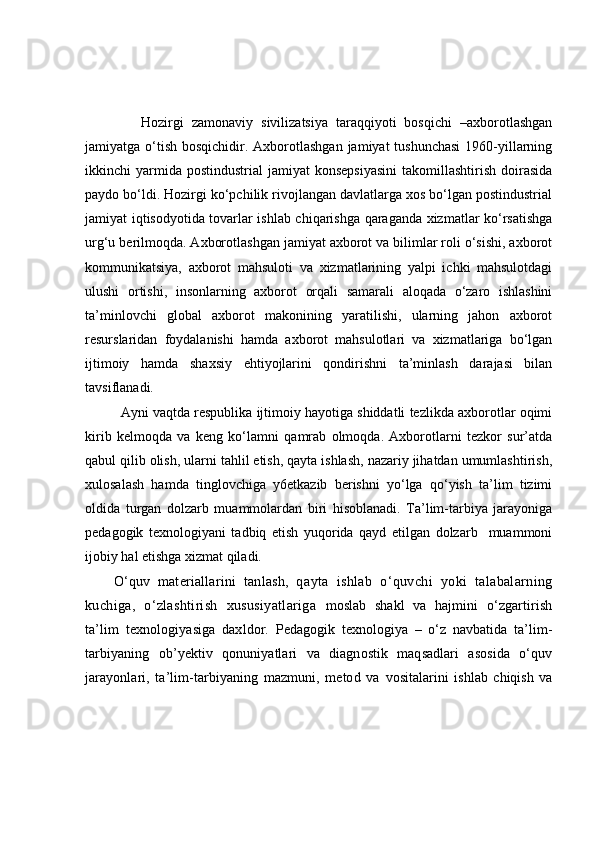               Hozirgi   zamonaviy   sivilizatsiya   taraqqiyoti   bosqichi   –axborotlashgan
jamiyatga o‘tish  bosqichidir. Axborotlashgan  jamiyat  tushunchasi  1960-yillarning
ikkinchi  yarmida postindustrial  jamiyat   konsepsiyasini   takomillashtirish  doirasida
paydo bo‘ldi. Hozirgi ko‘pchilik rivojlangan davlatlarga xos bo‘lgan postindustrial
jamiyat iqtisodyotida tovarlar ishlab chiqarishga qaraganda xizmatlar ko‘rsatishga
urg‘u berilmoqda. Axborotlashgan jamiyat axborot va bilimlar roli o‘sishi, axborot
kommunikatsiya,   axborot   mahsuloti   va   xizmatlarining   yalpi   ichki   mahsulotdagi
ulushi   ortishi,   insonlarning   axborot   orqali   samarali   aloqada   o‘zaro   ishlashini
ta’minlovchi   global   axborot   makonining   yaratilishi,   ularning   jahon   axborot
resurslaridan   foydalanishi   hamda   axborot   mahsulotlari   va   xizmatlariga   bo‘lgan
ijtimoiy   hamda   shaxsiy   ehtiyojlarini   qondirishni   ta’minlash   darajasi   bilan
tavsiflanadi.
Ayni vaqtda respublika ijtimoiy hayotiga shiddatli tezlikda axborotlar oqimi
kirib   kelmoqda   va   keng   ko‘lamni   qamrab   olmoqda.   Axborotlarni   tezkor   sur’atda
qabul qilib olish, ularni tahlil etish, qayta ishlash, nazariy jihatdan umumlashtirish,
xulosalash   hamda   tinglovchiga   y6etkazib   berishni   yo‘lga   qo‘yish   ta’lim   tizimi
oldida   turgan   dolzarb   muammolardan   biri   hisoblanadi.   Ta’lim-tarbiya   jarayoniga
pedagogik   texnologiyani   tadbiq   etish   yuqorida   qayd   etilgan   dolzarb     muammoni
ijobiy hal etishga xizmat qiladi.
O‘quv   materiallarini   tanlash,   q ayta   ishlab   o‘quvchi   yoki   talabalarning
kuchiga,   o‘zlashtirish   xususiyatlariga   moslab   shakl   va   hajmini   o‘zgartirish
ta’lim   texnologiyasiga   daxldor.   Pedagogik   texnologiya   –   o‘z   navbatida   ta’lim-
tarbiyaning   ob’yektiv   qonuniyatlari   va   diagnostik   maqsadlari   asosida   o‘quv
jarayonlari,   ta’lim-tarbiyaning   mazmuni,   metod   va   vositalarini   ishlab   chiqish   va 