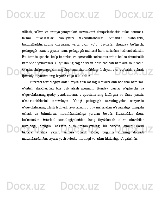 xillash,   ta’lim   va   tarbiya   jarayonlari   mazmunini   chuqurlashtirish-bular   hammasi
ta’lim   muassasalari   faoliyatini   takomillashtirish   demakdir.   Vaholanki,
takomillashtirishning   chegarasi,   ya’ni   oxiri   yo‘q,   deyiladi.   Shunday   bo‘lgach,
pedagogik texnologiyalar ham, pedagogik mahorat ham sarhadsiz tushunchalardir.
Bu   borada   qancha   ko‘p   izlanilsa   va   qanchalik   tashabbuskorlik   bo‘lsa-shunchalik
kamdek tuyulaveradi. O‘qitishning eng oddiy va bosh haqiqati ham ana shundadir.
O‘qituvchi(pedagog)larning faqat ana shu taxlitdagi faoliyati oxir-oqibatda yuksak
ijtimoiy buyurtmaning bajarilishiga olib keladi. 
Interfaol texnologiyalardan foydalanib mashg‘ulotlarni olib borishni ham faol
o‘qitish   shakllaridan   biri   deb   atash   mumkin.   Bunday   darslar   o‘qituv chi   va
o‘quvchilarning   ijodiy   yondashuvini,   o‘quvchilarning   faolligini   va   fanni   yaxshi
o‘zlashtirishlarini   ta’minlaydi.   Yangi   pedagogik   texnologiyalar   natijasida
o‘quvchilarning bilish faoliyati rivojlanadi, o‘quv materia lini o‘rganish ga qiziqishi
oshadi   va   bilimlarini   mustahkamlashga   yordam   beradi.   Kuzatishlar   shuni
ko‘rsatadiki,   interfaol   texnologiyalaridan   keng   foydalanish   ta’lim   oluvchilar
nutqidagi,   o‘zligini   ko‘rsata   olish   imkoniyatidagi   bir   qancha   kamchiliklarni
bartaraf   etish da   yax shi   samara   beradi.   Zero,   bugungi   kunning   dolzarb
masalalaridan biri aynan yosh avlodni mustaqil va erkin fikrlash ga o‘rgatish dir. 