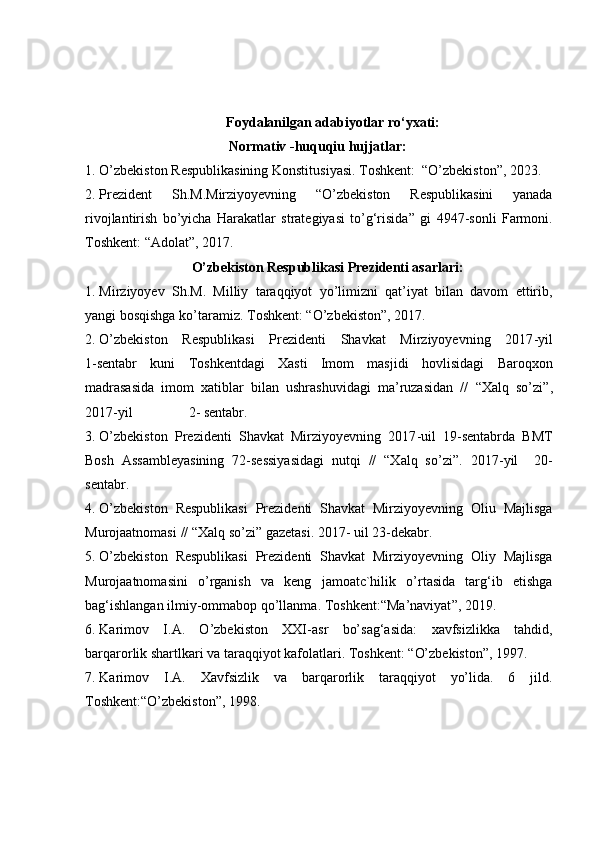 Foydalanilgan adabiyotlar ro‘yxati:
                                 Normativ -huquqiu hujjatlar:
1. O’zbekiston Respublikasining Konstitusi y asi.   T oshkent :   “ O’zbekiston ” , 20 23 .
2. Prezident   Sh. M. Mirziyoyevning   “ O’zbekiston   Respublikasini   yanada
rivojlantirish   bo’yicha   Harakatlar   strategiyasi   to’g‘risida ”   gi   4947-sonli   Farmoni.
T oshkent :  “ Adolat ” , 2017.
      O’zbekiston Respublikasi Prezidenti asarlari:
1. Mirziyoyev   Sh. M.   Milliy   taraqqiyot   yo’limizni   qat’iyat   bilan   davom   ettirib,
yangi bosqishga ko’taramiz.   T oshkent : “O’zbekiston”, 2017. 
2. O’zbekiston   Respublikasi   Prezidenti   Shavkat   Mirziyoyevning   2017 -y il
1 - sentabr   kuni   Toshkentdagi   Xasti   Imom   masjidi   h ovlisidagi   Baroqxon
madrasasida   imom   xatiblar   bilan   ushrashuvidagi   ma’ruzasidan   //   “ Xalq   so’zi ”,
2017 -y il                2 -  sentabr.
3. O’zbekiston   Prezidenti   Shavkat   Mirziyo y evning   2017 - uil   19 - sentabrda   BMT
Bosh   Assambleyasining   72-sessiyasidagi   nutqi   //   “Xalq   so’zi”.   2017 -y il     2 0 -
sentabr.
4. O’zbekiston   Respublikasi   Prezidenti   Shavkat   Mirziyoyevning   Oliu   Majlisga
M urojaatnomasi  //   “ Xalq so’zi ”  gazetasi. 2017 -  uil 23 - dekabr.
5. O’zbekiston   Respublikasi   Prezidenti   Shavkat   Mirziyoyevning   Oliy   Majlisga
Murojaatnomasini   o’rganish   va   keng   jamoatc`hilik   o’rtasida   targ‘ib   etishga
bag‘ishlangan ilmiy-ommabop qo’llanma.   T oshkent:“ Ma’naviyat ” , 2019.
6. Karimov   I.A.   O’zbekiston   XXI - asr   bo’sag‘asida:   xavfsizlikka   tahdid,
barqarorlik shartlkari va taraqqiyot kafolatlari.   T oshkent :  “ O’zbekiston ” , 1997.
7. Karimov   I.A.   Xavfsizlik   va   barqarorlik   taraqqiyot   yo’lida.   6   jild.
T oshkent : “ O’zbekiston ” , 1998.  
