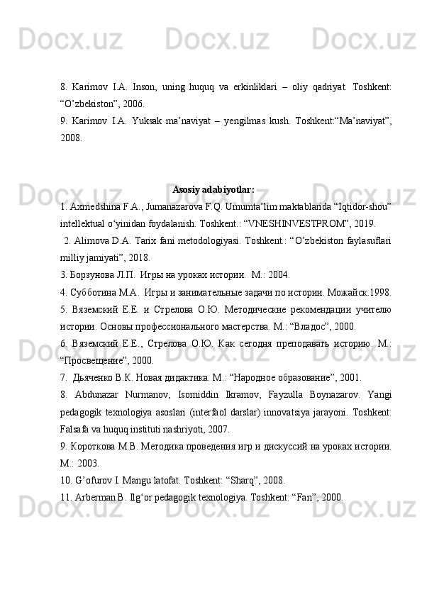 8.   Karimov   I.A.   Inson,   uning   huquq   va   erkinliklari   –   oli y   qadri y at.   T oshkent :
“ O’zbekiston ” , 2006. 
9.   Karimov   I.A.   Y uksak   ma’naviyat   –   yengilmas   kush.   T oshkent : “ Ma’navi y at ” ,
2008.  
                                      Asosiy adabiyotlar:
1. Axmedshina F.A., Jumanazarova F.Q. Umumta ’ lim maktablarida “Iqtidor-shou”
intellektual o yinidan foydalanish. Toshkent.: “VNESHINVESTPROM”, 2019.ʻ
  2.   Alimova D.A. Tarix fani metodologiyasi. Toshkent.: “O’zbekiston faylasuflari
milliy jamiyati”, 2018.
3. Борзунова Л.П.  Игры на уроках истории.  М.: 2004.  
4 .  Субботина М.А.    Игры и занимат	
ѐльны	ѐ задачи по истории .  Можайск .1998.
5 .   Вяз	
ѐмский   Е.Е.   и   Стр	ѐлова   О.Ю.   М	ѐтодич	ѐски	ѐ  р	ѐком	ѐндации   учит	ѐлю
истории. Основы проф	
ѐссионального маст	ѐрства. М. :  “Владос”, 2000. 
6 .   Вяз	
ѐмский   Е.Е. ,   Стр	ѐлова   О.Ю.   Как   с	ѐгодня   пр	ѐподавать   историю.   М. :
“Просв	
ѐщ	ѐни	ѐ”, 2000. 
7 .   Дьяч	
ѐнко В.К. Новая дидактика. М. :  “Народно	ѐ образовани	ѐ”, 2001. 
8 .   Abdunazar   Nurmanov,   Isomiddin   Ikramov,   Fayzulla   Boynazarov.   Yangi
pedagogik   texnologiya   asoslari   (interfaol   darslar)   innova t siya   jarayoni.   Toshkent:
Falsafa va huquq instituti nashriyoti, 2007.
9.  Короткова М.В. М	
ѐтодика пров	ѐдѐния игр и дискуссий на уроках истории.
М . :  2003. 
1 0 .  G’ofurov I. Mangu latofat. Toshkent: “Sharq”, 2008.
1 1 .  A rberman B. Ilg or pedagogik texnologiya. Toshkent: “Fan”, 2000.	
ʻ 