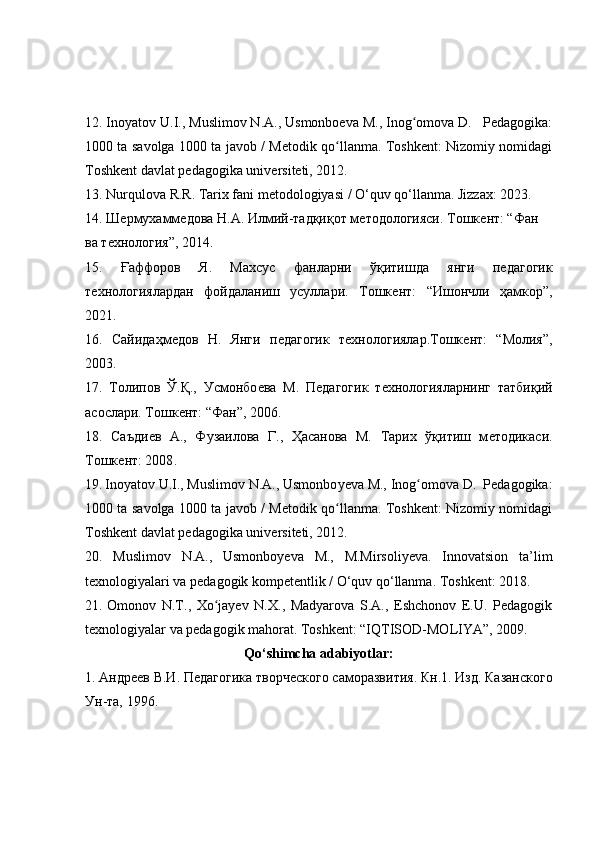 12. Inoyatov U.I., Muslimov N.A., Usmonboeva M., Inog omova D.   Pedagogika:ʻ
1000 ta savolga 1000 ta javob / Metodik qo llanma. Toshkent: Nizomiy nomidagi	
ʻ
Toshkent davlat pedagogika universiteti, 2012.
13. Nurqulova R.R. Tarix fani metodologiyasi / O‘quv qo‘llanma. Jizzax: 2023. 
14. Ш	
ѐрмухамм	ѐдова Н.А. Илмий-тадқиқот м	ѐтодологияси. Тошк	ѐнт: “Фан 
ва т	
ѐхнология”, 2014.
15.   Ғаффоров   Я.   Махсус   фанларни   ўқитишда   янги   п	
ѐдагогик
т	
ѐхнологиялардан   фойдаланиш   усуллари.   Тошк	ѐнт:   “Ишончли   ҳамкор”,
2021.
16.   Сайидаҳм	
ѐдов   Н.   Янги   п	ѐдагогик   т	ѐхнологиялар.Тошк	ѐнт:   “Молия”,
2003.
17.   Толипов   Ў.Қ.,   Усмонбо	
ѐва   М.   П	ѐдагогик   т	ѐхнологияларнинг   татбиқий
асослари. Тошк	
ѐнт: “Фан”, 2006.
18 .   Саъди	
ѐв   А.,   Фузаилова   Г.,   Ҳасанова   М.   Тарих   ўқитиш   м	ѐтодикаси.
Тошк	
ѐнт: 2008 .
19.   Inoyatov U.I., Muslimov N.A., Usmonbo y eva M., Inog omova D.  Pedagogika:	
ʻ
1000 ta savolga 1000 ta javob / Metodik qo llanma. Toshkent: Nizomiy nomidagi	
ʻ
Toshkent davlat pedagogika universiteti, 2012.
20.   Muslimov   N.A.,   Usmonboyeva   M.,   M.Mirsoliyeva.   Innovatsion   ta’lim
texnologiyalari va pedagogik kompetentlik / O‘quv qo‘llanma. Toshkent: 2018.
21.   Omonov   N.T.,   Xo jayev   N.X.,   Madyarova   S.A.,   Eshchonov   E.U.   Pedagogik	
ʻ
texnologiyalar va pedagogik mahorat. Toshkent: “IQTISOD-MOLIYA”, 2009.
Qo‘shimcha adabiyotlar:
1.   Андр	
ѐѐв В.И. П	ѐдагогика творч	ѐского саморазвития.  Кн.1. Изд. Казанского
Ун-та, 1996.  