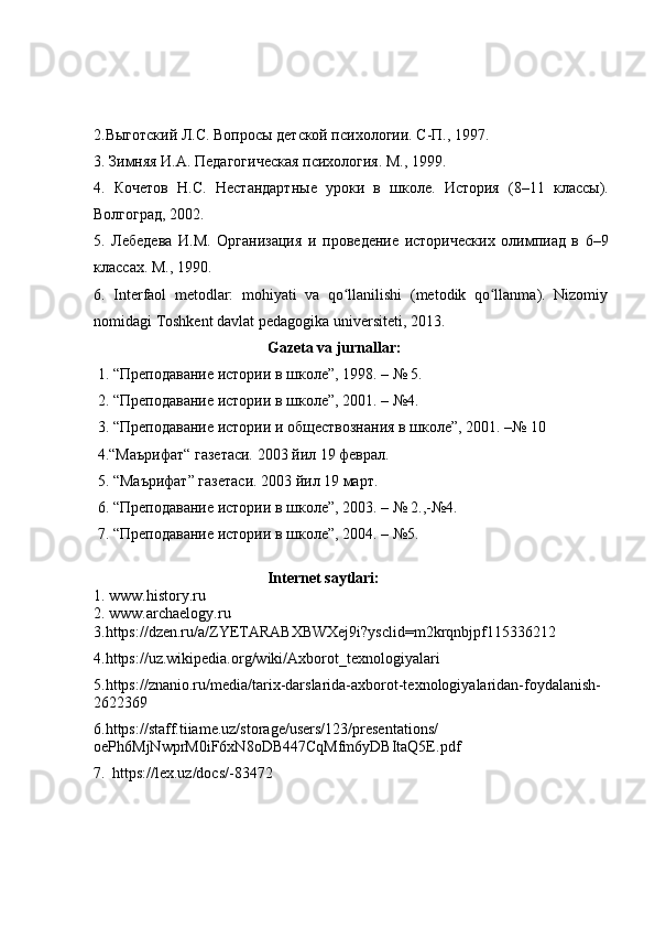 2. Выготский Л.С. Вопросы дѐтской психологии. С-П., 1997. 
3.   Зимняя И.А. П	
ѐдагогич	ѐская психология. М., 1999.  
4 .   Коч	
ѐтов   Н.С.   Н	ѐстандартны	ѐ  уроки   в   школ	ѐ.   История   (8–11   классы).
Волгоград, 2002.  
5 .   Л	
ѐбѐдѐва   И.М.   Организация   и   пров	ѐдѐни	ѐ  историч	ѐских   олимпиад   в   6–9
классах. М., 1990. 
6.   Interfaol   metodlar:   mohiyati   va   qo llanilishi   (metodik   qo llanma).   Nizomiy	
ʻ ʻ
nomidagi Toshkent davlat pedagogika universiteti, 2013.
                                              Gazeta va jurnallar:
  1. “Пр	
ѐподавани	ѐ истории в школ	ѐ”, 1998. – № 5. 
 2.  “Пр	
ѐподавани	ѐ истории в школ	ѐ”, 2001. – №4.  
 3.  “Пр	
ѐподавани	ѐ истории и общ	ѐствознания в школ	ѐ”, 2001. –№ 10
 4.“Маърифат“ газ	
ѐтаси. 2003 йил 19 ф	ѐврал.
 5. “Маърифат” газ	
ѐтаси. 2003 йил 19 март. 
 6.  “Пр	
ѐподавани	ѐ истории в школ	ѐ”, 2003. – № 2.,-№4.  
 7.  “Пр	
ѐподавани	ѐ истории в школ	ѐ”, 2004. – №5.
                                              Internet saytlari:
1.  www.history.ru
2.  www.archaelogy.ru
3. https://dzen.ru/a/ZYETARABXBWXej9i?ysclid=m2krqnbjpf115336212
4. https://uz.wikipedia.org/wiki/Axborot_texnologiyalari
5. https://znanio.ru/media/tarix-darslarida-axborot-texnologiyalaridan-foydalanish-
2622369
6.https://staff.tiiame.uz/storage/users/123/presentations/
oePh6MjNwprM0iF6xN8oDB447CqMfm6yDBItaQ5E.pdf  
7.     https://lex.uz/docs/-83472 