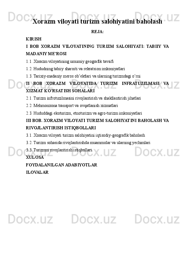 Xorazm viloyati turizm salohiyatini baholash
REJA:
KIRISH
I   BOB   XORAZM   VILOYATINING   TURIZM   SALOHIYATI:   TABIIY   VA
MADANIY ME'ROSI
1.1. Xorazm viloyatining umumiy geografik tavsifi
1.2. Hududning tabiiy sharoiti va rekratsion imkoniyatlari
1.3. Tarixiy-madaniy meros ob’ektlari va ularning turizmdagi o’rni
II   BOB   XORAZM   VILOYATIDA   TURIZM   INFRATUZILMASI   VA
XIZMAT KO’RSATISH SOHALARI
2.1. Turizm infrotuzilmasini rivojlantirish va shakllantirish jihatlari
2.2. Mehmonxona transport va ovqatlanish xizmatlari
2.3. Hududdagi ekoturizm, etnoturizm va agro-turizm imkoniyatlari
III BOB. XORAZM VILOYATI TURIZM SALOHIYATINI BAHOLASH VA
RIVOJLANTIRISH ISTIQBOLLARI
3.1. Xorazm viloyati turizm salohiyatini iqtisodiy-geografik baholash
3.2. Turizm sohasida rivojlantirishda muammolar va ularning yechimlari
3.3. Turizmni rivojlantirish istiqbollari
XULOSA 
FOYDALANILGAN ADABIYOTLAR
ILOVALAR 