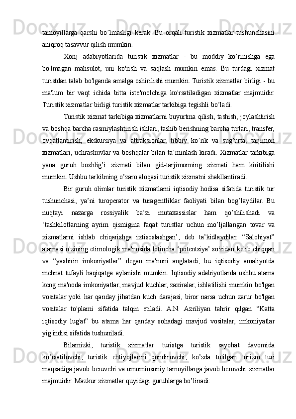 tamoyillarga   qarshi   bo’lmasligi   kerak.   Bu   orqali   turistik   xizmatlar   tushunchasini
aniqroq tasavvur qilish mumkin.
Xorij   adabiyotlarida   turistik   xizmatlar   -   bu   moddiy   ko’rinishga   ega
bo'lmagan   mahsulot,   uni   ko'rish   va   saqlash   mumkin   emas.   Bu   turdagi   xizmat
turistdan talab bo'lganda amalga oshirilishi mumkin. Turistik xizmatlar birligi - bu
ma'lum   bir   vaqt   ichida   bitta   iste'molchiga   ko'rsatiladigan   xizmatlar   majmuidir.
Turistik xizmatlar birligi turistik xizmatlar tarkibiga tegishli bo’ladi.
Turistik xizmat tarkibiga xizmatlarni buyurtma qilish, tashish, joylashtirish
va boshqa barcha rasmiylashtirish ishlari, tashib berishning barcha turlari, transfer,
ovqatlantirish,   ekskursiya   va   attraksionlar,   tibbiy   ko’rik   va   sug’urta,   tarjimon
xizmatlari, uchrashuvlar  va boshqalar  bilan ta’minlash kiradi. Xizmatlar tarkibiga
yana   guruh   boshlig’i   xizmati   bilan   gid-tarjimonning   xizmati   ham   kiritilishi
mumkin. Ushbu tarkibning o’zaro aloqasi turistik xizmatni shakllantiradi.
Bir   guruh   olimlar   turistik   xizmatlarni   iqtisodiy   hodisa   sifatida   turistik   tur
tushunchasi,   ya’ni   turoperator   va   turagentliklar   faoliyati   bilan   bog’laydilar.   Bu
nuqtayi   nazarga   rossiyalik   ba’zi   mutaxassislar   ham   qo’shilishadi   va
‘tashkilotlarning   ayrim   qismigina   faqat   turistlar   uchun   mo’ljallangan   tovar   va
xizmatlarni   ishlab   chiqarishga   ixtisoslashgan’,   deb   ta’kidlaydilar.   “Salohiyat”
atamasi o'zining etimologik ma'nosida lotincha ‘potentsiya’ so'zidan kelib chiqqan
va   “yashirin   imkoniyatlar”   degan   ma'noni   anglatadi,   bu   iqtisodiy   amaliyotda
mehnat   tufayli   haqiqatga   aylanishi   mumkin.   Iqtisodiy   adabiyotlarda   ushbu   atama
keng ma'noda imkoniyatlar, mavjud kuchlar, zaxiralar, ishlatilishi mumkin bo'lgan
vositalar   yoki   har   qanday   jihatdan   kuch   darajasi,   biror   narsa   uchun   zarur   bo'lgan
vositalar   to'plami   sifatida   talqin   etiladi.   A.N.   Azriliyan   tahrir   qilgan   “Katta
iqtisodiy   lug'at”   bu   atama   har   qanday   sohadagi   mavjud   vositalar,   imkoniyatlar
yig'indisi sifatida tushuniladi.
Bilamizki,   turistik   xizmatlar   turistga   turistik   sayohat   davomida
ko’rsatiluvchi,   turistik   ehtiyojlarini   qondiruvchi,   ko’zda   tutilgan   turizm   turi
maqsadiga javob beruvchi va umuminsoniy tamoyillarga javob beruvchi xizmatlar
majmuidir. Mazkur xizmatlar quyidagi guruhlarga bo’linadi: 
