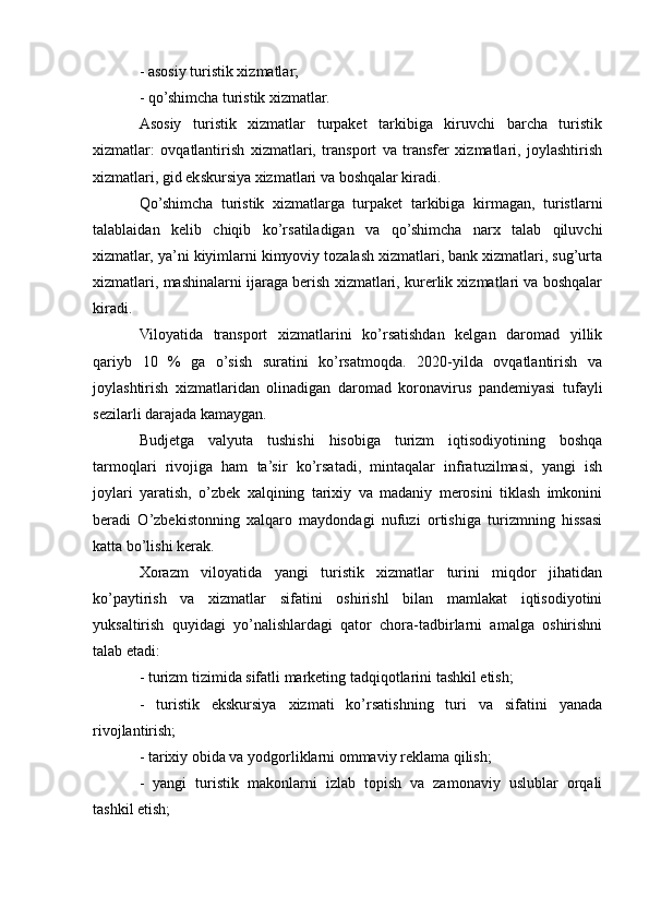 - asosiy turistik xizmatlar;
- qo’shimcha turistik xizmatlar.
Asosiy   turistik   xizmatlar   turpaket   tarkibiga   kiruvchi   barcha   turistik
xizmatlar:   ovqatlantirish   xizmatlari,   transport   va   transfer   xizmatlari,   joylashtirish
xizmatlari, gid ekskursiya xizmatlari va boshqalar kiradi.
Qo’shimcha   turistik   xizmatlarga   turpaket   tarkibiga   kirmagan,   turistlarni
talablaidan   kelib   chiqib   ko’rsatiladigan   va   qo’shimcha   narx   talab   qiluvchi
xizmatlar, ya’ni kiyimlarni kimyoviy tozalash xizmatlari, bank xizmatlari, sug’urta
xizmatlari, mashinalarni ijaraga berish xizmatlari, kurerlik xizmatlari va boshqalar
kiradi.
Viloyatida   transport   xizmatlarini   ko’rsatishdan   kelgan   daromad   yillik
qariyb   10   %   ga   o’sish   suratini   ko’rsatmoqda.   2020-yilda   ovqatlantirish   va
joylashtirish   xizmatlaridan   olinadigan   daromad   koronavirus   pandemiyasi   tufayli
sezilarli darajada kamaygan.
Budjetga   valyuta   tushishi   hisobiga   turizm   iqtisodiyotining   boshqa
tarmoqlari   rivojiga   ham   ta’sir   ko’rsatadi,   mintaqalar   infratuzilmasi,   yangi   ish
joylari   yaratish,   o’zbek   xalqining   tarixiy   va   madaniy   merosini   tiklash   imkonini
beradi   O’zbekistonning   xalqaro   maydondagi   nufuzi   ortishiga   turizmning   hissasi
katta bo’lishi kerak.
Xorazm   viloyatida   yangi   turistik   xizmatlar   turini   miqdor   jihatidan
ko’paytirish   va   xizmatlar   sifatini   oshirishl   bilan   mamlakat   iqtisodiyotini
yuksaltirish   quyidagi   yo’nalishlardagi   qator   chora-tadbirlarni   amalga   oshirishni
talab etadi:
- turizm tizimida sifatli marketing tadqiqotlarini tashkil etish;
-   turistik   ekskursiya   xizmati   ko’rsatishning   turi   va   sifatini   yanada
rivojlantirish;
- tarixiy obida va yodgorliklarni ommaviy reklama qilish;
-   yangi   turistik   makonlarni   izlab   topish   va   zamonaviy   uslublar   orqali
tashkil etish; 